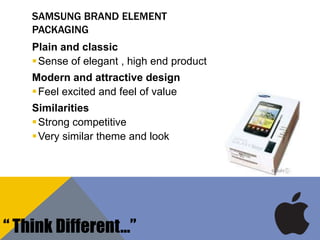 SAMSUNG BRAND ELEMENT
PACKAGING
Plain and classic
Sense of elegant , high end product
Modern and attractive design
Feel excited and feel of value
Similarities
Strong competitive
Very similar theme and look
“ Think Different…”
 