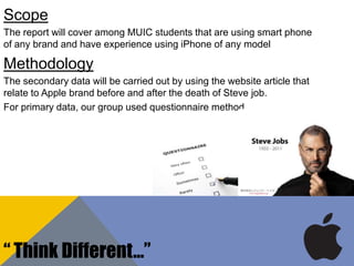 Scope
The report will cover among MUIC students that are using smart phone
of any brand and have experience using iPhone of any model
Methodology
The secondary data will be carried out by using the website article that
relate to Apple brand before and after the death of Steve job.
For primary data, our group used questionnaire method
“ Think Different…”
 