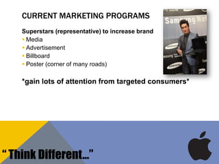 CURRENT MARKETING PROGRAMS
Superstars (representative) to increase brand
 Media
 Advertisement
 Billboard
 Poster (corner of many roads)
*gain lots of attention from targeted consumers*
“ Think Different…”
 