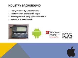 INDUSTRY BACKGROUND
• Firstly invented by Ericson in 1997
• The term smart phone is still vague
• Allowing the third party applications to run
• Window, IOS and Android
 