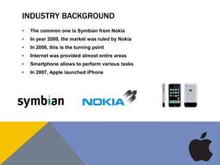 INDUSTRY BACKGROUND
• The common one is Symbian from Nokia
• In year 2000, the market was ruled by Nokia
• In 2006, this is the turning point
• Internet was provided almost entire areas
• Smartphone allows to perform various tasks
• In 2007, Apple launched iPhone
 