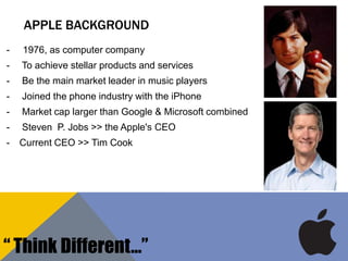 APPLE BACKGROUND
- 1976, as computer company
- To achieve stellar products and services
- Be the main market leader in music players
- Joined the phone industry with the iPhone
- Market cap larger than Google & Microsoft combined
- Steven P. Jobs >> the Apple's CEO
- Current CEO >> Tim Cook
“ Think Different…”
 