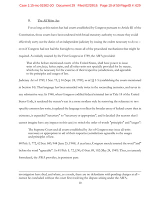 10
B. The All Writs Act
For as long as this nation has had courts established by Congress pursuant to Article III of the
Constitution, those courts have been endowed with broad statutory authority to ensure they could
effectively carry out the duties of an independent judiciary by issuing the orders necessary to do so –
even if Congress had not had the foresight to create all of the procedural mechanisms that might be
required. As initially enacted by the First Congress in 1789, the AWA provided:
That all the before-mentioned courts of the United States, shall have power to issue
writs of scire facias, habeas corpus, and all other writs not specially provided for by statute,
which may be necessary for the exercise of their respective jurisdictions, and agreeable
to the principles and usages of law.
Judiciary Act of 1789, 1 Stat. 73, § 14 (Sept. 24, 1789); see id. §§ 1-5 (establishing the courts mentioned
in Section 14). That language has been amended only twice in the succeeding centuries, and never in
any substantive way. In 1948, when Congress codified federal criminal law in Title 18 of the United
States Code, it rendered the statute's text in a more modern style by removing the reference to two
specific common law writs, it updated the language to reflect the broader array of federal courts then in
existence, it expanded "necessary" to "necessary or appropriate", and it decided (for reasons that I
cannot imagine have any impact on this case) to switch the order of words "principles" and "usages":
The Supreme Court and all courts established by Act of Congress may issue all writs
necessary or appropriate in aid of their respective jurisdictions agreeable to the usages
and principles of law.
80 Pub. L. 772, 62 Stat. 683, 944 (June 25, 1948). A year later, Congress merely inserted the word "and"
before the word "agreeable". See 81 Pub. L. 72, § 90, 63 Stat. 89, 102 (May 24, 1949). Thus, as currently
formulated, the AWA provides, in pertinent part:
investigation have died, and where, as a result, there are no defendants with pending charges at all –
cannot be concluded without the court first resolving the dispute arising under the AWA.
Case 1:15-mc-01902-JO Document 29 Filed 02/29/16 Page 10 of 50 PageID #: 629
 