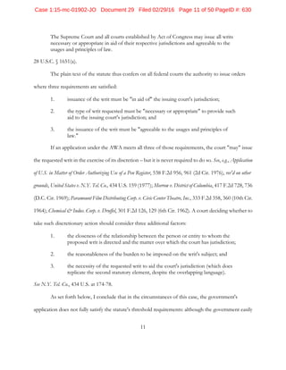 11
The Supreme Court and all courts established by Act of Congress may issue all writs
necessary or appropriate in aid of their respective jurisdictions and agreeable to the
usages and principles of law.
28 U.S.C. § 1651(a).
The plain text of the statute thus confers on all federal courts the authority to issue orders
where three requirements are satisfied:
1. issuance of the writ must be "in aid of" the issuing court's jurisdiction;
2. the type of writ requested must be "necessary or appropriate" to provide such
aid to the issuing court's jurisdiction; and
3. the issuance of the writ must be "agreeable to the usages and principles of
law."
If an application under the AWA meets all three of those requirements, the court "may" issue
the requested writ in the exercise of its discretion – but it is never required to do so. See, e.g., Application
of U.S. in Matter of Order Authorizing Use of a Pen Register, 538 F.2d 956, 961 (2d Cir. 1976), rev'd on other
grounds, United States v. N.Y. Tel. Co., 434 U.S. 159 (1977); Morrow v. District of Columbia, 417 F.2d 728, 736
(D.C. Cir. 1969); Paramount Film Distributing Corp. v. Civic Center Theatre, Inc., 333 F.2d 358, 360 (10th Cir.
1964); Chemical & Indus. Corp. v. Druffel, 301 F.2d 126, 129 (6th Cir. 1962). A court deciding whether to
take such discretionary action should consider three additional factors:
1. the closeness of the relationship between the person or entity to whom the
proposed writ is directed and the matter over which the court has jurisdiction;
2. the reasonableness of the burden to be imposed on the writ's subject; and
3. the necessity of the requested writ to aid the court's jurisdiction (which does
replicate the second statutory element, despite the overlapping language).
See N.Y. Tel. Co., 434 U.S. at 174-78.
As set forth below, I conclude that in the circumstances of this case, the government's
application does not fully satisfy the statute's threshold requirements: although the government easily
Case 1:15-mc-01902-JO Document 29 Filed 02/29/16 Page 11 of 50 PageID #: 630
 