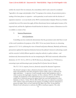 12
satisfies the statute's first two elements, the extraordinary relief it seeks cannot be considered
"agreeable to the usages and principles of law." In arguing to the contrary, the government posits a
reading of the latter phrase so expansive – and in particular, in such tension with the doctrine of
separation of powers – as to cast doubt on the AWA's constitutionality if adopted. Moreover, I further
conclude that even if the statute does apply, all three discretionary factors weigh against issuance of the
requested writ, and that the Application should therefore be denied as a matter of discretion even if it
is available as a matter of law.
C. Statutory Requirements
1. Aid of Jurisdiction
Controlling case law conclusively demonstrates that the government seeks relief that is in aid
of this court's jurisdiction for purposes of the AWA. To be sure, Justice Stevens, in a dissenting
opinion in N.Y. Tel. Co. (reflecting the views of himself and Justices Brennan, Marshall, and Stewart),
persuasively explained the important distinction between the judiciary's interest in authorizing a search
and the executive's wholly different agenda in using that authority to gather evidence – and
simultaneously demonstrated that the case law interpreting the AWA had consistently reflected that
distinction. See N.Y. Tel. Co., 434 U.S. at 186-90 (Stevens, J., dissenting); id. at 178 (Stewart, J.,
concurring in part and dissenting in part) (joining Part II of Justice Stevens' dissent).
The N.Y. Tel. Co. majority, however, decisively rejected the dissenters' arguments:
The dissent's attempt to draw a distinction between orders in aid of a court's own
duties and jurisdiction and orders designed to better enable a party to effectuate his
rights and duties … is specious. Courts normally exercise their jurisdiction only in
order to protect the legal rights of parties. In Price v. Johnston, 334 U.S. 266 (1948), for
example, the production of the federal prisoner in court was required in order to
enable him to effectively present his appeal which the court had jurisdiction to hear.
Similarly, in Harris v. Nelson, 394 U.S. 286 (1969), discovery was ordered in connection
with a habeas corpus proceeding for the purpose of enabling a prisoner adequately to
protect his rights. Here, we have held that Fed. Rule Crim. Proc. 41 provided the
District Court with power to authorize the FBI to install pen registers. The order
Case 1:15-mc-01902-JO Document 29 Filed 02/29/16 Page 12 of 50 PageID #: 631
 