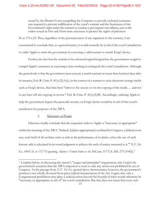 13
issued by the District Court compelling the Company to provide technical assistance
was required to prevent nullification of the court's warrant and the frustration of the
Government's right under the warrant to conduct a pen register surveillance, just as the
orders issued in Price and Harris were necessary to protect the rights of prisoners.
Id. at 175 n.23. Thus, regardless of the persuasiveness of any argument to the contrary, I am
constrained to conclude that, as a general matter, it would normally be in aid of the court's jurisdiction
to order Apple to assist the government in executing a valid warrant to search Feng's device.
Further, the fact that the warrant to be enforced expired long before the government sought to
compel Apple's assistance in executing it does nothing to extinguish the court's jurisdiction. Although
the general rule is that the government must execute a search warrant no more than fourteen days after
its issuance, Fed. R. Crim. P. 41(e)(2)(A)(i), in the context of a warrant to seize electronic storage media
such as Feng's device, that time limit "refers to the seizure or on-site copying of the media … and not
to any later off-site copying or review." Fed. R. Crim. P. 41(e)(2)(B). Accordingly, ordering Apple to
help the government bypass the passcode security on Feng's device would be in aid of this court's
jurisdiction for purposes of the AWA.
2. Necessary or Proper
I likewise readily conclude that the requested order to Apple is "necessary or appropriate"
within the meaning of the AWA. "Indeed, '[u]nless appropriately confined by Congress, a federal court
may avail itself of all auxiliary writs as aids in the performance of its duties, when the use of such
historic aids is calculated in its sound judgment to achieve the ends of justice entrusted to it.'" N.Y. Tel.
Co., 434 U.S. at 172-73 (quoting Adams v. United States ex rel. McCann, 317 U.S. 269, 273 (1942)).9
9
I explain below, in discussing the statute's "usages and principles" requirement, why I reject the
government's assertion that the AWA empowers a court to take any action not prohibited by act of
Congress. As the passage from N.Y. Tel. Co. quoted above demonstrates, however, the government's
position is not wholly divorced from prior judicial interpretation of the Act. I agree that only a
Congressional prohibition may place a judicial action beyond the bounds of what would otherwise be
"necessary or appropriate in aid of" the court's jurisdiction. But that does not mean that every writ
Case 1:15-mc-01902-JO Document 29 Filed 02/29/16 Page 13 of 50 PageID #: 632
 