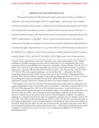 14
3. Agreeable to the Usages and Principles of Law
The question whether the AWA permits the relief sought here thus reduces to whether it is
"agreeable to the usages and principles of law" to compel Apple – a private party with no alleged
involvement in Feng's criminal activity – to perform work for the government against its will. Federal
case law offers little if any guidance on how to understand that term in the context of this case.10
I
therefore consider this aspect of the statute in the context of case law that more generally discusses the
AWA's overall function as a "gap filler" – that is, a source of interstitial authority that renders it
unnecessary for Congress to anticipate every circumstance in which a federal court might properly act
to vindicate the rights of parties before it. See, e.g., Harris, 394 U.S. at 300 ("the purpose and function of
the All Writs Act to supply the courts with the instruments needed to perform their duty") (citations
omitted); Michael v. I.N.S., 48 F.3d 657, 669 (2d Cir. 1995) (“[T]he scope of the all writs provision
Congress has not proscribed is necessarily "agreeable to the usages and principle of law." Indeed,
ascribing such parallel meaning to the latter clause would strip it of any independent effect, and
thereby run afoul of an established rule of statutory construction. Duncan v. Walker, 533 U.S. 167, 174
(2001) ("It is our duty 'to give effect, if possible, to every clause and word of a statute.'") (quoting
United States v. Menasche, 348 U.S. 528, 538-39 (1955)); cf., Marx v. Gen. Revenue Corp., 133 S. Ct. 1166,
1177 (2013) ("The canon against surplusage is not an absolute rule …. [it] assists only where a
competing interpretation gives effect to every clause and word of a statute.") (internal quotations
omitted). Thus, the government's attempt to rely on the quoted passage from N.Y. Tel. Co. as a basis
for satisfying the "usages and principles" prong of the AWA, rather than the "necessary or
appropriate" prong to which the Court directly relates it, is entirely misplaced. See Govt. III at 7.
10
The Supreme Court wrote in 1952 that, "[i]n determining what auxiliary writs are 'agreeable to the
usages and principles of law,' we look first to the common law." United States v. Hayman, 342 U.S. 205,
221 n.35 (1952) (quoting Price, 334 U.S. at 281). But that observation – made in the context of
determining whether a particular type of writ of habeas corpus was available under common law, and
therefore under the AWA – has no bearing on the instant dispute. Similarly, the Tenth Circuit's
citation to Hayman for the same point in the context of determining the availability of a collateral
challenge to a criminal conviction also offers no interpretive assistance here. See Rawlins v. Kansas, 714
F.3d 1189, 1196 (10th Cir. 2013) (citing Hayman, 342 U.S. at 221 n.35). In both cases, the discussion of
the "usages and principles" clause was largely directed to identifying the types of writs that could be so
described. Apple does not object that the type of assistance the government seeks here cannot find a
close enough antecedent in the common law; the issue here – which Hayman and Rawlins had no need
to address – is whether the issuance of such a writ is an appropriate application of the AWA's
gap-filling function.
Case 1:15-mc-01902-JO Document 29 Filed 02/29/16 Page 14 of 50 PageID #: 633
 