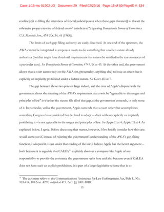 15
confine[s] it to filling the interstices of federal judicial power when these gaps threaten[] to thwart the
otherwise proper exercise of federal courts' jurisdiction.") (quoting Pennsylvania Bureau of Correction v.
U.S. Marshals Serv., 474 U.S. 34, 41 (1985)).
The limits of such gap-filling authority are easily discerned. At one end of the spectrum, the
AWA cannot be interpreted to empower courts to do something that another statute already
authorizes (but that might have threshold requirements that cannot be satisfied in the circumstances of
a particular case). See Pennsylvania Bureau of Correction, 474 U.S. at 43. At the other end, the government
allows that a court cannot rely on the AWA (or, presumably, anything else) to issue an order that is
explicitly or implicitly prohibited under a federal statute. See Govt. III at 7.
The gap between those two poles is large indeed, and the crux of Apple's dispute with the
government about the meaning of the AWA's requirement that a writ be "agreeable to the usages and
principles of law" is whether the statute fills all of that gap, as the government contends, or only some
of it. In particular, unlike the government, Apple contends that a court order that accomplishes
something Congress has considered but declined to adopt – albeit without explicitly or implicitly
prohibiting it – is not agreeable to the usages and principles of law. See Apple II at 4; Apple III at 4. As
explained below, I agree. Before discussing that matter, however, I first briefly consider how this case
would come out if, instead of rejecting the government's understanding of the AWA's gap-filling
function, I adopted it. Even under that reading of the law, I believe Apple has the better argument –
both because it is arguable that CALEA11
explicitly absolves a company like Apple of any
responsibility to provide the assistance the government seeks here and also because even if CALEA
does not have such an explicit prohibition, it is part of a larger legislative scheme that is so
11
The acronym refers to the Communications Assistance for Law Enforcement Act, Pub. L. No.
103-414, 108 Stat. 4279, codified at 47 U.S.C. §§ 1001-1010.
Case 1:15-mc-01902-JO Document 29 Filed 02/29/16 Page 15 of 50 PageID #: 634
 