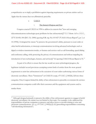 16
comprehensive as to imply a prohibition against imposing requirements on private entities such as
Apple that the statute does not affirmatively prescribe.
a. CALEA
i. The Statute's Purpose and Text
Congress enacted CALEA in 1994 to address its concern that "new and emerging
telecommunications technologies pose problems for law enforcement[.]" U.S. Telecom Ass'n v. F.C.C.,
227 F.3d 450, 454 (D.C. Cir. 2000) (quoting H.R. rep. No.103-827 ("CALEA House Report"), pt. 1, at
14 (1994)). It designed the statute "to preserve the government's ability, pursuant to court order or
other lawful authorization, to intercept communications involving advanced technologies such as
digital or wireless transmission modes, or features and services such as call forwarding, speed dialing
and conference calling, while protecting the privacy of communications and without impeding the
introduction of new technologies, features, and services[.]” Id. (quoting CALEA House Report at 9).12
As part of its effort to ensure that the law would not stem technological progress, the
legislature included several provisions exempting certain kinds of entities from the more general
requirement to assist law enforcement in the execution of court orders authorizing various forms of
electronic surveillance. These "Limitations" on CALEA's scope, 47 U.S.C. § 1002(b), fell into three
categories. First, Congress limited the ability of law enforcement to prescribe or constrain the services
communications companies could offer their customers and the equipment and systems used to
market them:
12
Although designed primarily to preserve the ability of law enforcement agencies to engage in lawful
electronic surveillance, the statute was not limited to that topic. For example, it also addressed the
responsibilities of private companies to preserve and allow access to records relating to wire and
electronic communications. See, e.g., 47 U.S.C. § 1002(a)(2)-(4) (prescribing responsibilities concerning
"call-identifying information").
Case 1:15-mc-01902-JO Document 29 Filed 02/29/16 Page 16 of 50 PageID #: 635
 