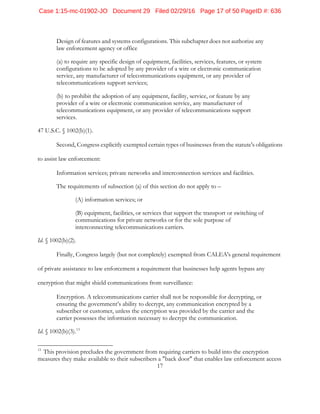 17
Design of features and systems configurations. This subchapter does not authorize any
law enforcement agency or office
(a) to require any specific design of equipment, facilities, services, features, or system
configurations to be adopted by any provider of a wire or electronic communication
service, any manufacturer of telecommunications equipment, or any provider of
telecommunications support services;
(b) to prohibit the adoption of any equipment, facility, service, or feature by any
provider of a wire or electronic communication service, any manufacturer of
telecommunications equipment, or any provider of telecommunications support
services.
47 U.S.C. § 1002(b)(1).
Second, Congress explicitly exempted certain types of businesses from the statute's obligations
to assist law enforcement:
Information services; private networks and interconnection services and facilities.
The requirements of subsection (a) of this section do not apply to –
(A) information services; or
(B) equipment, facilities, or services that support the transport or switching of
communications for private networks or for the sole purpose of
interconnecting telecommunications carriers.
Id. § 1002(b)(2).
Finally, Congress largely (but not completely) exempted from CALEA's general requirement
of private assistance to law enforcement a requirement that businesses help agents bypass any
encryption that might shield communications from surveillance:
Encryption. A telecommunications carrier shall not be responsible for decrypting, or
ensuring the government’s ability to decrypt, any communication encrypted by a
subscriber or customer, unless the encryption was provided by the carrier and the
carrier possesses the information necessary to decrypt the communication.
Id. § 1002(b)(3).13
13
This provision precludes the government from requiring carriers to build into the encryption
measures they make available to their subscribers a "back door" that enables law enforcement access
Case 1:15-mc-01902-JO Document 29 Filed 02/29/16 Page 17 of 50 PageID #: 636
 