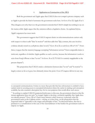18
ii. Application to Construction of the AWA
Both the government and Apple agree that CALEA does not compel a private company such
as Apple to provide the kind of assistance the government seeks here. See Govt. II at 22; Apple II at 5.
They disagree as to why that is so: the government contends that CALEA simply has nothing to say on
the matter, while Apple argues that the omission reflects a legislative choice. As explained below,
Apple's argument has more merit.
The government suggests that CALEA imposes duties on telecommunications carriers only
with respect to what it calls "data 'in motion'" and then adds that "[b]y contrast, this case involves
evidence already stored on a cell phone (data 'at rest')." Govt. II at 22; see also Govt. III at 9-10.14
From
there, it argues that the statutory language exempting "information services" from comparable duties is
irrelevant, regardless of whether Apple qualifies as such a service, because the information it seeks to
seize from Feng's iPhone is data "at rest." See Govt. II at 22 ("CALEA is entirely inapplicable to the
present dispute").
The proposition that CALEA makes a distinction between data "at rest" and "in motion" is
largely correct as far as it goes, but ultimately misses the point. Even if Congress did not in any way
to encrypted communications. It does no more than provide that law enforcement is entitled to have
carriers assist in securing access to encrypted information where the carrier in making such encryption
available, has also retained a decryption key for its own purposes that would allow such access.
14
In seeking to explain CALEA's purported irrelevance to this case, the government observes that the
instant application does not seek "to compel Apple to develop a technical capability that Apple does
not already possess." Govt. III at 9. Such more intrusive relief, however, is precisely what the
government seeks in the California action – relying, as it does here, on the proposition that the
requested order is "agreeable to the usages and principles of law." As discussed below, that fact is
pertinent to a consideration in this case of the reasonableness of the burden the government seeks to
impose on Apple.
Case 1:15-mc-01902-JO Document 29 Filed 02/29/16 Page 18 of 50 PageID #: 637
 