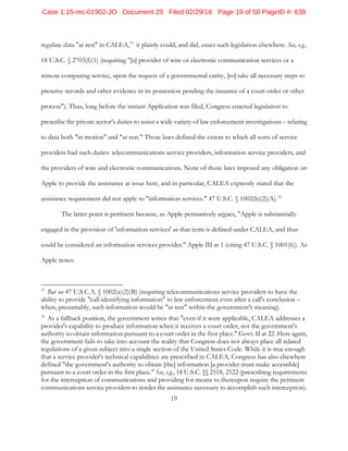 19
regulate data "at rest" in CALEA,15
it plainly could, and did, enact such legislation elsewhere. See, e.g.,
18 U.S.C. § 2703(f)(1) (requiring "[a] provider of wire or electronic communication services or a
remote computing service, upon the request of a governmental entity, [to] take all necessary steps to
preserve records and other evidence in its possession pending the issuance of a court order or other
process"). Thus, long before the instant Application was filed, Congress enacted legislation to
prescribe the private sector's duties to assist a wide variety of law enforcement investigations – relating
to data both "in motion" and "at rest." Those laws defined the extent to which all sorts of service
providers had such duties: telecommunications service providers, information service providers, and
the providers of wire and electronic communications. None of those laws imposed any obligation on
Apple to provide the assistance at issue here, and in particular, CALEA expressly stated that the
assistance requirement did not apply to "information services." 47 U.S.C. § 1002(b)(2)(A).16
The latter point is pertinent because, as Apple persuasively argues, "Apple is substantially
engaged in the provision of 'information services' as that term is defined under CALEA, and thus
could be considered an information services provider." Apple III at 1 (citing 47 U.S.C. § 1001(6)). As
Apple notes:
15
But see 47 U.S.C.A. § 1002(a)(2)(B) (requiring telecommunications service providers to have the
ability to provide "call-identifying information" to law enforcement even after a call's conclusion –
when, presumably, such information would be "at rest" within the government's meaning).
16
As a fallback position, the government writes that "even if it were applicable, CALEA addresses a
provider's capability to produce information when it receives a court order, not the government's
authority to obtain information pursuant to a court order in the first place." Govt. II at 22. Here again,
the government fails to take into account the reality that Congress does not always place all related
regulations of a given subject into a single section of the United States Code. While it is true enough
that a service provider's technical capabilities are prescribed in CALEA, Congress has also elsewhere
defined "the government's authority to obtain [the] information [a provider must make accessible]
pursuant to a court order in the first place." See, e.g., 18 U.S.C. §§ 2518, 2522 (prescribing requirements
for the interception of communications and providing for means to thereupon require the pertinent
communications service providers to render the assistance necessary to accomplish such interception).
Case 1:15-mc-01902-JO Document 29 Filed 02/29/16 Page 19 of 50 PageID #: 638
 