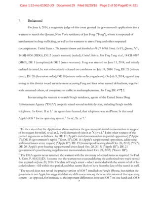 2
I. Background
On June 6, 2014, a magistrate judge of this court granted the government's applications for a
warrant to search the Queens, New York residence of Jun Feng ("Feng"), whom it suspected of
involvement in drug trafficking, as well as for warrants to arrest Feng and other suspected
coconspirators. United States v. The premises known and described as 41-21 149th Street, 1st Fl., Queens, NY,
14-MJ-0530 (MDG), DE 2 (search warrant) (sealed); United States v. Shu Yong Yang, et al., 14-CR-0387
(MKB), DE 1 (complaint) & DE 2 (arrest warrants). Feng was arrested on June 11, 2014, and initially
ordered detained; he was subsequently released on conditions on July 18, 2014. Yang, DE 25 (minute
entry); DE 26 (detention order); DE 50 (minute order reflecting release). On July 9, 2014, a grand jury
sitting in this district issued an indictment accusing Feng and four other named defendants, together
with unnamed others, of conspiracy to traffic in methamphetamine. See Yang, DE 47 ¶ 2.
In executing the warrant to search Feng's residence, agents of the United States Drug
Enforcement Agency ("DEA") properly seized several mobile devices, including Feng's mobile
telephone. See Govt. II at 5.1
As agents later learned, that telephone was an iPhone 5s that used
Apple's iOS 7 for its operating system.2
See id.; Tr. at 7.3
1
To the extent that the Application also constitutes the government's initial memorandum in support
of its request for relief, see id. at 2, I will alternatively cite it as "Govt. I." I cite other sources of the
parties' arguments as follows. See DE 11 (Apple's initial memorandum in partial opposition) ("Apple
I"); DE 15 (government's reply) ("Govt. II"); DE 16 (Apple's supplemental opposition, addressing
additional issues at my request) ("Apple II"); DE 19 (transcript of hearing dated Oct. 26, 2015) ("Tr.");
DE 20 (Apple's post-hearing supplemental letter dated Oct. 28, 2015) ("Apple III"); DE 21
(government's post-hearing supplemental memorandum dated Oct. 28, 2015) ("Govt. III").
2
The DEA agents never returned the warrant with the inventory of seized items as required. See Fed.
R. Crim. P. 41(f)(1)(D). I assume that the warrant was executed during the authorized two-week period
that expired on June 20, 2014. The date of Feng's arrest – which coincided with the arrests of all of his
codefendants – fell within that period, and thus seems likely to have been the date of the search as well.
3
The record does not reveal the precise version of iOS 7 installed on Feng's iPhone, but neither the
government nor Apple has suggested that any differences among the several versions of that operating
system – as opposed, for instance, to the important differences between iOS 7 on one hand and iOS 8
Case 1:15-mc-01902-JO Document 29 Filed 02/29/16 Page 2 of 50 PageID #: 621
 