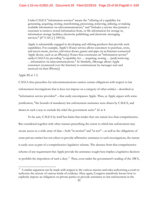 20
Under CALEA "information services" means the "offering of a capability for
generating, acquiring, storing, transforming, processing, retrieving, utilizing, or making
available information via telecommunications," and "includes a service that permits a
customer to retrieve stored information from, or file information for storage in,
information storage facilities; electronic publishing; and electronic messaging
services." [47 U.S.C.] § 1001(6).
Apple is substantially engaged in developing and offering products that provide such
capabilities. For example, Apple’s iTunes service allows customers to purchase, store,
and access music, movies, television shows, games and apps via an Internet-connected
Apple device, such as an iPhone[.] iTunes thus constitutes an "information service"
under CALEA by providing "a capability for … acquiring, storing … [and] retrieving .
. . information via telecommunications." Id. Similarly, iMessage allows Apple
customers (connected over the Internet) to communicate by messages sent and
received via their iPhone[.]
Apple III at 1-2.
CALEA thus prescribes for telecommunications carriers certain obligations with respect to law
enforcement investigations that it does not impose on a category of other entities – described as
"information service providers" – that easily encompasses Apple. Thus, as Apple argues with some
justification, "the bounds of mandatory law enforcement assistance were drawn by CALEA, and
drawn in such a way to exclude the relief the government seeks." Id. at 4.
To be sure, CALEA by itself has limits that render that one statute less than comprehensive.
But considered together with other statutes prescribing the extent to which law enforcement may
secure access to a wide array of data – both "in motion" and "at rest" – as well as the obligations of
some private entities but not others to provide affirmative assistance to such investigations, the statute
is easily seen as part of a comprehensive legislative scheme. The absence from that comprehensive
scheme of any requirement that Apple provide the assistance sought here implies a legislative decision
to prohibit the imposition of such a duty.17
Thus, even under the government's reading of the AWA,
17
A similar argument can be made with respect to the various statutes and rules authorizing a court to
authorize the seizure of various kinds of evidence. Here again, Congress manifestly knows how to
explicitly impose an obligation on private parties to provide assistance to law enforcement in the
Case 1:15-mc-01902-JO Document 29 Filed 02/29/16 Page 20 of 50 PageID #: 639
 
