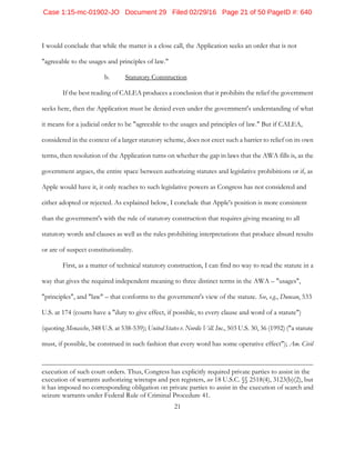 21
I would conclude that while the matter is a close call, the Application seeks an order that is not
"agreeable to the usages and principles of law."
b. Statutory Construction
If the best reading of CALEA produces a conclusion that it prohibits the relief the government
seeks here, then the Application must be denied even under the government's understanding of what
it means for a judicial order to be "agreeable to the usages and principles of law." But if CALEA,
considered in the context of a larger statutory scheme, does not erect such a barrier to relief on its own
terms, then resolution of the Application turns on whether the gap in laws that the AWA fills is, as the
government argues, the entire space between authorizing statutes and legislative prohibitions or if, as
Apple would have it, it only reaches to such legislative powers as Congress has not considered and
either adopted or rejected. As explained below, I conclude that Apple's position is more consistent
than the government's with the rule of statutory construction that requires giving meaning to all
statutory words and clauses as well as the rules prohibiting interpretations that produce absurd results
or are of suspect constitutionality.
First, as a matter of technical statutory construction, I can find no way to read the statute in a
way that gives the required independent meaning to three distinct terms in the AWA – "usages",
"principles", and "law" – that conforms to the government's view of the statute. See, e.g., Duncan, 533
U.S. at 174 (courts have a "duty to give effect, if possible, to every clause and word of a statute")
(quoting Menasche, 348 U.S. at 538-539); United States v. Nordic Vill. Inc., 503 U.S. 30, 36 (1992) ("a statute
must, if possible, be construed in such fashion that every word has some operative effect"); Am. Civil
execution of such court orders. Thus, Congress has explicitly required private parties to assist in the
execution of warrants authorizing wiretaps and pen registers, see 18 U.S.C. §§ 2518(4), 3123(b)(2), but
it has imposed no corresponding obligation on private parties to assist in the execution of search and
seizure warrants under Federal Rule of Criminal Procedure 41.
Case 1:15-mc-01902-JO Document 29 Filed 02/29/16 Page 21 of 50 PageID #: 640
 