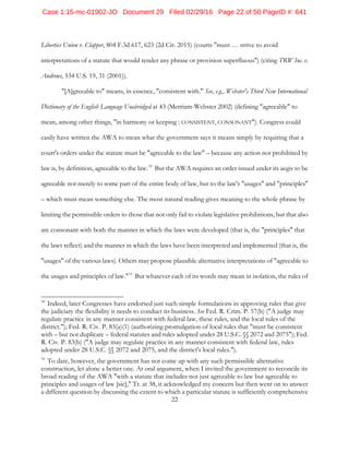 22
Liberties Union v. Clapper, 804 F.3d 617, 623 (2d Cir. 2015) (courts "must … strive to avoid
interpretations of a statute that would render any phrase or provision superfluous") (citing TRW Inc. v.
Andrews, 534 U.S. 19, 31 (2001)).
"[A]greeable to" means, in essence, "consistent with." See, e.g., Webster's Third New International
Dictionary of the English Language Unabridged at 43 (Merriam-Webster 2002) (defining "agreeable" to
mean, among other things, "in harmony or keeping : CONSISTENT, CONSONANT"). Congress could
easily have written the AWA to mean what the government says it means simply by requiring that a
court's orders under the statute must be "agreeable to the law" – because any action not prohibited by
law is, by definition, agreeable to the law.18
But the AWA requires an order issued under its aegis to be
agreeable not merely to some part of the entire body of law, but to the law's "usages" and "principles"
– which must mean something else. The most natural reading gives meaning to the whole phrase by
limiting the permissible orders to those that not only fail to violate legislative prohibitions, but that also
are consonant with both the manner in which the laws were developed (that is, the "principles" that
the laws reflect) and the manner in which the laws have been interpreted and implemented (that is, the
"usages" of the various laws). Others may propose plausible alternative interpretations of "agreeable to
the usages and principles of law."19
But whatever each of its words may mean in isolation, the rules of
18
Indeed, later Congresses have endorsed just such simple formulations in approving rules that give
the judiciary the flexibility it needs to conduct its business. See Fed. R. Crim. P. 57(b) ("A judge may
regulate practice in any manner consistent with federal law, these rules, and the local rules of the
district."); Fed. R. Civ. P. 83(a)(1) (authorizing promulgation of local rules that "must be consistent
with – but not duplicate – federal statutes and rules adopted under 28 U.S.C. §§ 2072 and 2075"); Fed.
R. Civ. P. 83(b) ("A judge may regulate practice in any manner consistent with federal law, rules
adopted under 28 U.S.C. §§ 2072 and 2075, and the district's local rules.").
19
To date, however, the government has not come up with any such permissible alternative
construction, let alone a better one. At oral argument, when I invited the government to reconcile its
broad reading of the AWA "with a statute that includes not just agreeable to law but agreeable to
principles and usages of law [sic]," Tr. at 38, it acknowledged my concern but then went on to answer
a different question by discussing the extent to which a particular statute is sufficiently comprehensive
Case 1:15-mc-01902-JO Document 29 Filed 02/29/16 Page 22 of 50 PageID #: 641
 