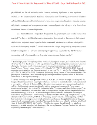 24
prohibition is not the sole alternative to the chaos of attributing significance to mere legislative
inaction. As this case makes clear, the record available to a court considering an application under the
AWA will likely have a wealth of information beyond mere congressional inaction – including an array
of legislative proposals and hearings that provide a stronger basis for the inferences to be drawn from
the ultimate absence of enacted legislation.
As a threshold matter, I respectfully disagree with the government's view of what is and is not
practical. The duty of faithful adherence to statutory text does not relieve the courts of the frequent
need to make judgments about legislative intent, nor does it restrict them to only such interpretive
tools as a dictionary may provide.20
There is no reason that a judge, ably guided by competent counsel
for adversarial parties as I am here, cannot compare a proposed order under the AWA with the
surrounding body of pertinent laws to determine how consonant the two may be.21
20
For example, in the conceptually similar context of preemption analysis, the Second Circuit recently
observed that even the absence of a full legislative record, which may impede such analysis, "does not
change the fact that a court's primary purpose in statutory interpretation is to discern legislative
intent." Entergy Nuclear Vermont Yankee, LLC v. Shumlin, 733 F.3d 393, 420 (2d Cir. 2013) (internal
quotation marks, citation, and footnote omitted); see also Loyal Tire & Auto Ctr., Inc. v. Town of Woodbury,
445 F.3d 136, 145 (2d Cir. 2006) (Sotomayor, J.) (holding, in the context of Interstate Commerce Act
preemption, that a court "must consider any specific expressions of legislative intent in the statute
itself as well as the legislative history").
21
That is precisely what the Supreme Court did in N.Y. Tel. Co. Instead of simply observing that no
law prohibited the court from ordering the telephone company to make its facilities available to install
a pen register – which is all that would have been necessary under the government's reading of the
AWA – the Court took pains to explain why such an order was consistent with "more recent
congressional actions." 434 U.S. at 176. It discerned what "Congress clearly intended to permit[,]" id.,
and rested its decision on "the clear indication by Congress that the pen register is a permissible law
enforcement tool[.]" Id. at 178. The results and opinions in other cases are likewise inherently in
tension with the government's understanding of the breadth of the AWA's gap-filling function. See, e.g.,
Pennsylvania Bureau of Correction, 474 U.S. at 39 (denying request for AWA order requiring Marshals
Service to transport state prisoners to federal courthouses because the applicable statutory language
required such assistance from the custodian "but extends this duty to no other"); Application of the United
States for Relief, 427 F.2d 639, 644 (9th Cir. 1970) (denying request for AWA order to telephone
company to provide needed technical assistance for wiretap because Congress "omitted any reference
to judicial power to require" such assistance).
Case 1:15-mc-01902-JO Document 29 Filed 02/29/16 Page 24 of 50 PageID #: 643
 