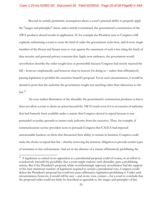 25
Beyond its unduly pessimistic assumptions about a court's practical ability to properly apply
the "usages and principles" clause unless strictly constrained, the government's construction of the
AWA produces absurd results in application. If, for example the President sent to Congress a bill
explicitly authorizing a court to issue the kind of order the government seeks here, and if every single
member of the House and Senate were to vote against the enactment of such a law citing the kinds of
data security and personal privacy concerns that Apple now embraces, the government would
nevertheless describe the order sought here as permissible because Congress had merely rejected the
bill – however emphatically, and however clear its reasons for doing so – rather than affirmatively
passing legislation to prohibit the executive branch's proposal. Yet in such circumstances, it would be
absurd to posit that the authority the government sought was anything other than obnoxious to the
law.22
An even starker illustration of the absurdity the government's construction produces is that it
does not allow a court to deem an action beyond the AWA's reach even if it is an exercise of authority
that had formerly been available under a statute that Congress elected to repeal because it was
persuaded on policy grounds to retract such authority from the executive. Thus, for example, if
communications service providers were to persuade Congress that CALEA had imposed
unreasonable burdens on them that threatened their ability to remain in business, Congress could
make the choice to repeal that law – thereby removing the statutory obligation to provide certain types
of assistance to law enforcement. And yet in the absence of a statute affirmatively prohibiting the
22
A legislature so united in its opposition to a presidential proposal could of course, in an effort to
conclusively forestall the possibility that a court might endorse such absurdity, pass a prohibiting
statute. But if the President's proposal, while overwhelmingly opposed, nevertheless had the support
of the bare minimum number of legislators required to sustain a presidential veto, Congress could
defeat the President's proposal but could not enact affirmative legislation prohibiting it. Under such
circumstances, however, it would still be easy – and, in my view, correct – for a court to conclude that
the proposed order could not fairly be described as agreeable to the usages and principles of law.
Case 1:15-mc-01902-JO Document 29 Filed 02/29/16 Page 25 of 50 PageID #: 644
 