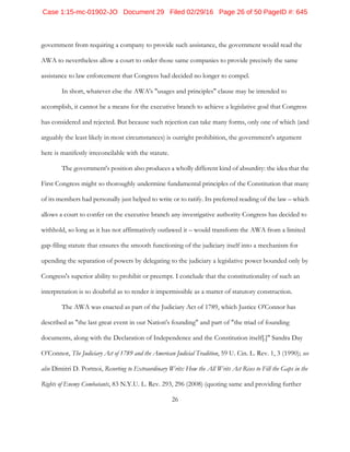 26
government from requiring a company to provide such assistance, the government would read the
AWA to nevertheless allow a court to order those same companies to provide precisely the same
assistance to law enforcement that Congress had decided no longer to compel.
In short, whatever else the AWA's "usages and principles" clause may be intended to
accomplish, it cannot be a means for the executive branch to achieve a legislative goal that Congress
has considered and rejected. But because such rejection can take many forms, only one of which (and
arguably the least likely in most circumstances) is outright prohibition, the government's argument
here is manifestly irreconcilable with the statute.
The government's position also produces a wholly different kind of absurdity: the idea that the
First Congress might so thoroughly undermine fundamental principles of the Constitution that many
of its members had personally just helped to write or to ratify. Its preferred reading of the law – which
allows a court to confer on the executive branch any investigative authority Congress has decided to
withhold, so long as it has not affirmatively outlawed it – would transform the AWA from a limited
gap-filing statute that ensures the smooth functioning of the judiciary itself into a mechanism for
upending the separation of powers by delegating to the judiciary a legislative power bounded only by
Congress's superior ability to prohibit or preempt. I conclude that the constitutionality of such an
interpretation is so doubtful as to render it impermissible as a matter of statutory construction.
The AWA was enacted as part of the Judiciary Act of 1789, which Justice O'Connor has
described as "the last great event in our Nation's founding" and part of "the triad of founding
documents, along with the Declaration of Independence and the Constitution itself[.]" Sandra Day
O’Connor, The Judiciary Act of 1789 and the American Judicial Tradition, 59 U. Cin. L. Rev. 1, 3 (1990); see
also Dimitri D. Portnoi, Resorting to Extraordinary Writs: How the All Writs Act Rises to Fill the Gaps in the
Rights of Enemy Combatants, 83 N.Y.U. L. Rev. 293, 296 (2008) (quoting same and providing further
Case 1:15-mc-01902-JO Document 29 Filed 02/29/16 Page 26 of 50 PageID #: 645
 