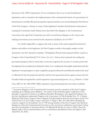 27
discussion of the AWA's importance). It is no coincidence that an act of such foundational
importance, and so essential to the implementation of the constitutional scheme of a government of
limited powers carefully allocated among three separate branches, was enacted during the First Session
of the First Congress – because so many of that legislature's members had themselves taken part in
creating the Constitution itself. Indeed, more than half of the delegates to the Constitutional
Convention who signed the Constitution (as well as several dozen delegates to the various state
ratifying conventions) were involved in the enactment of Judiciary Act of 1789.23
It is wholly implausible to suppose that with so many of the newly-adopted Constitution's
drafters and ratifiers in the legislature, the First Congress would so thoroughly trample on that
document's very first substantive mandate: "All legislative Powers herein granted shall be vested in a
Congress of the United States[.]" U.S. Const. Art. I, § 1. And yet that is precisely the reading the
government proposes when it insists that a court may empower the executive to exercise power that
the legislature has considered yet declined to allow. It is a reading that thoroughly undermines both the
legislature's own prerogative to reject a legislative proposal effectively and efficiently (without the need
to affirmatively ban the proposed authority) and the more general protection against tyranny that the
Founders believed required the careful separation of governmental powers. See, e.g., Mistretta v. United
States, 488 U.S. 361, 380 (1989) ("[T]he separation of governmental powers into three coordinate
23
Seventeen delegates to the Constitutional Convention served as members of the First Congress,
including, most tellingly, James Madison – the author of the Federalist papers' explication of the
principle of separation of powers. In addition, President Washington, who signed the Judiciary Act
into law, had likewise represented Virginia at the Convention. See The Federalist Nos. 47, 51 (James
Madison); Paul Taylor, Congress's Power to Regulate the Federal Judiciary: What the First Congress and the First
Federal Courts Can Teach Today's Congress and Courts, 37 Pepp. L. Rev. 847, 868 (2010) (detailing the
extensive support for the Judiciary Act of 1789 among member of the First Congress who had been
delegates to either the Constitutional Convention or the several state ratification conventions) (citing,
inter alia, Encyclopedia of American History 145 (Richard B. Morris ed., 6th ed. 1982)); About the
Signers, http://www.constitutionfacts.com/us-constitution-amendments/about-the-signers/ (last
visited Feb. 29, 2016).
Case 1:15-mc-01902-JO Document 29 Filed 02/29/16 Page 27 of 50 PageID #: 646
 