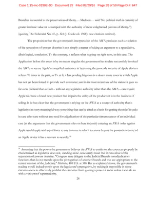 28
Branches is essential to the preservation of liberty…. Madison … said: 'No political truth is certainly of
greater intrinsic value or is stamped with the authority of more enlightened patrons of liberty.'")
(quoting The Federalist No. 47, p. 324 (J. Cooke ed. 1961); case citations omitted).
The proposition that the government's interpretation of the AWA produces such a violation
of the separation-of-powers doctrine is not simply a matter of taking an argument to a speculative,
albeit logical, conclusion. To the contrary, it reflects what is going on right now, in this case. The
Application before this court is by no means singular: the government has to date successfully invoked
the AWA to secure Apple's compelled assistance in bypassing the passcode security of Apple devices
at least 70 times in the past, see Tr. at 8; it has pending litigation in a dozen more cases in which Apple
has not yet been forced to provide such assistance; and in its most recent use of the statute it goes so
far as to contend that a court – without any legislative authority other than the AWA – can require
Apple to create a brand new product that impairs the utility of the products it is in the business of
selling. It is thus clear that the government is relying on the AWA as a source of authority that is
legislative in every meaningful way: something that can be cited as a basis for getting the relief it seeks
in case after case without any need for adjudication of the particular circumstances of an individual
case (as the arguments that the government relies on here to justify entering an AWA order against
Apple would apply with equal force to any instance in which it cannot bypass the passcode security of
an Apple device it has a warrant to search).24
24
Assuming that the power the government believes the AWA to confer on the court can properly be
characterized as legislative does not, standing alone, necessarily mean that it runs afoul of the
separation of powers doctrine. "Congress may delegate to the Judicial Branch nonadjudicatory
functions that do not trench upon the prerogatives of another Branch and that are appropriate to the
central mission of the Judiciary." Mistretta, 488 U.S. at 388. But as explained above, the government's
reading would indeed trench upon the legislature's prerogative, by making it impossible in some
circumstances to effectively prohibit the executive from gaining a power it seeks unless it can do so
with a veto-proof supermajority.
Case 1:15-mc-01902-JO Document 29 Filed 02/29/16 Page 28 of 50 PageID #: 647
 