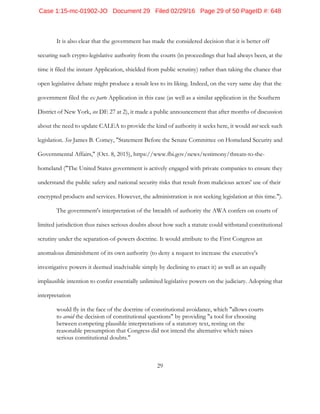 29
It is also clear that the government has made the considered decision that it is better off
securing such crypto-legislative authority from the courts (in proceedings that had always been, at the
time it filed the instant Application, shielded from public scrutiny) rather than taking the chance that
open legislative debate might produce a result less to its liking. Indeed, on the very same day that the
government filed the ex parte Application in this case (as well as a similar application in the Southern
District of New York, see DE 27 at 2), it made a public announcement that after months of discussion
about the need to update CALEA to provide the kind of authority it seeks here, it would not seek such
legislation. See James B. Comey, "Statement Before the Senate Committee on Homeland Security and
Governmental Affairs," (Oct. 8, 2015), https://www.fbi.gov/news/testimony/threats-to-the-
homeland ("The United States government is actively engaged with private companies to ensure they
understand the public safety and national security risks that result from malicious actors' use of their
encrypted products and services. However, the administration is not seeking legislation at this time.").
The government's interpretation of the breadth of authority the AWA confers on courts of
limited jurisdiction thus raises serious doubts about how such a statute could withstand constitutional
scrutiny under the separation-of-powers doctrine. It would attribute to the First Congress an
anomalous diminishment of its own authority (to deny a request to increase the executive's
investigative powers it deemed inadvisable simply by declining to enact it) as well as an equally
implausible intention to confer essentially unlimited legislative powers on the judiciary. Adopting that
interpretation
would fly in the face of the doctrine of constitutional avoidance, which "allows courts
to avoid the decision of constitutional questions" by providing "a tool for choosing
between competing plausible interpretations of a statutory text, resting on the
reasonable presumption that Congress did not intend the alternative which raises
serious constitutional doubts."
Case 1:15-mc-01902-JO Document 29 Filed 02/29/16 Page 29 of 50 PageID #: 648
 