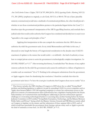 30
Am. Civil Liberties Union v. Clapper, 785 F.3d 787, 808 (2d Cir. 2015) (quoting Clark v. Martinez, 543 U.S.
371, 381 (2005)) (emphasis in original); see also Clark, 543 U.S. at 380-81 ("If one of [two plausible
statutory constructions] would raise a multitude of constitutional problems, the other should prevail –
whether or not those constitutional problems pertain to the particular litigant before the Court."). I
therefore reject the government's interpretation of the AWA's gap-filling function, and conclude that a
judicial order that would confer authority that Congress has considered and decided not to enact is not
"agreeable to the usages and principles of law."
Applying that interpretation in this case compels the conclusion that the AWA does not
authorize the relief the government seeks. In my initial Memorandum and Order in this case, I
discussed at some length the history of Congressional consideration in the decades since CALEA's
enactment of updates to the statute that would confer – or withhold – the kind of authority at issue
here to compel private actors to assist the government in technologically complex investigations. See
2015 WL 5920207, at *1-3.25
After reviewing that history, I concluded that "the absence of any explicit
statutory authority for the relief the government seeks cannot be attributed to a failure of legislators to
consider such an enactment." Id. at *3. Nothing in the subsequent submissions from the government
or Apple suggests a basis for abandoning that conclusion. I therefore conclude that what the
government seeks here is "to have the court give it authority that Congress chose not to confer." Id. at
25
That history includes the FBI's briefing of Congress in 2009 about the so-called "Going Dark"
problem and drafting legislation to address it in part by amending CALEA to cover companies such as
Apple; then-Senator Biden's 1991 bill requiring companies to ensure law enforcement access to the
plain text contents of communications when authorized by law; a legislative hearing before the House
Subcommittee on Counterterrorism and Intelligence addressing in part law enforcement agencies'
challenges in overcoming technological barriers to accessing data; another hearing before the Senate
Judiciary Committee in 2015 entitled “Going Dark: Encryption, Technology, and the Balance Between
Public Safety and Privacy" during which the Deputy Attorney General and FBI Director jointly called
on Congress to legislate on the matter; and the submission of three separate bills in 2015, each of
which would have precluded the government from forcing a private entity such as Apple to provide
the kind of assistance at issue here. See 2015 WL 5920207, at *1-3.
Case 1:15-mc-01902-JO Document 29 Filed 02/29/16 Page 30 of 50 PageID #: 649
 