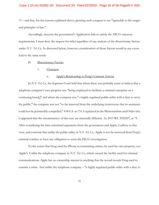 31
*1 – and that, for the reasons explained above, granting such a request is not "agreeable to the usages
and principles of law."
Accordingly, because the government's Application fails to satisfy the AWA's statutory
requirements, I must deny the request for relief regardless of any analysis of the discretionary factors
under N.Y. Tel. Co. As discussed below, however, consideration of those factors would in any event
lead to the same result.
D. Discretionary Factors
1. Closeness
a. Apple's Relationship to Feng's Criminal Activity
In N.Y. Tel. Co., the Supreme Court held that where there was probable cause to believe that a
telephone company's own property was "being employed to facilitate a criminal enterprise on a
continuing basis[,]" and where the company was " a highly regulated public utility with a duty to serve
the public," the company was not "so far removed from the underlying controversy that its assistance
could not be permissibly compelled." 434 U.S. at 174. I explained in the Memorandum and Order why
it appeared that the circumstances of this case are materially different. See 2015 WL 5920207, at *5.
After considering the later-submitted arguments from the government and Apple, I adhere to that
view, and conclude that unlike the public utility in N.Y. Tel. Co., Apple is too far removed from Feng's
criminal conduct to have any obligation to assist the DEA's investigation.
To the extent that Feng used his iPhone in committing crimes, he used his own property, not
Apple's. Unlike the telephone company in N.Y. Tel. Co., which owned the facility used for criminal
communications, Apple has no ownership interest in anything that the record reveals Feng used to
commit a crime. And unlike the telephone company – "a highly regulated public utility with a duty to
Case 1:15-mc-01902-JO Document 29 Filed 02/29/16 Page 31 of 50 PageID #: 650
 