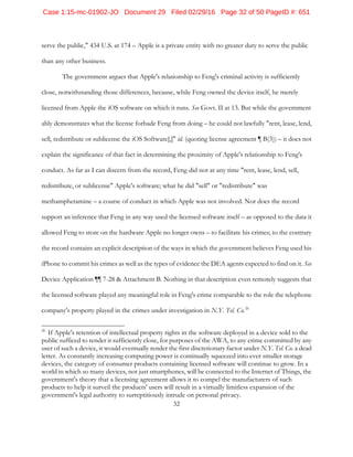 32
serve the public," 434 U.S. at 174 – Apple is a private entity with no greater duty to serve the public
than any other business.
The government argues that Apple's relationship to Feng's criminal activity is sufficiently
close, notwithstanding those differences, because, while Feng owned the device itself, he merely
licensed from Apple the iOS software on which it runs. See Govt. II at 13. But while the government
ably demonstrates what the license forbade Feng from doing – he could not lawfully "rent, lease, lend,
sell, redistribute or sublicense the iOS Software[,]" id. (quoting license agreement ¶ B(3)) – it does not
explain the significance of that fact in determining the proximity of Apple's relationship to Feng's
conduct. As far as I can discern from the record, Feng did not at any time "rent, lease, lend, sell,
redistribute, or sublicense" Apple's software; what he did "sell" or "redistribute" was
methamphetamine – a course of conduct in which Apple was not involved. Nor does the record
support an inference that Feng in any way used the licensed software itself – as opposed to the data it
allowed Feng to store on the hardware Apple no longer owns – to facilitate his crimes; to the contrary
the record contains an explicit description of the ways in which the government believes Feng used his
iPhone to commit his crimes as well as the types of evidence the DEA agents expected to find on it. See
Device Application ¶¶ 7-28 & Attachment B. Nothing in that description even remotely suggests that
the licensed software played any meaningful role in Feng's crime comparable to the role the telephone
company's property played in the crimes under investigation in N.Y. Tel. Co.26
26
If Apple's retention of intellectual property rights in the software deployed in a device sold to the
public sufficed to render it sufficiently close, for purposes of the AWA, to any crime committed by any
user of such a device, it would eventually render the first discretionary factor under N.Y. Tel. Co. a dead
letter. As constantly increasing computing power is continually squeezed into ever smaller storage
devices, the category of consumer products containing licensed software will continue to grow. In a
world in which so many devices, not just smartphones, will be connected to the Internet of Things, the
government's theory that a licensing agreement allows it to compel the manufacturers of such
products to help it surveil the products' users will result in a virtually limitless expansion of the
government's legal authority to surreptitiously intrude on personal privacy.
Case 1:15-mc-01902-JO Document 29 Filed 02/29/16 Page 32 of 50 PageID #: 651
 