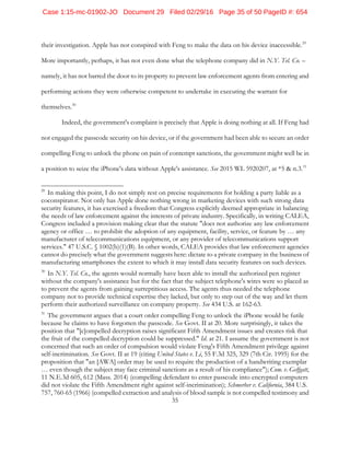 35
their investigation. Apple has not conspired with Feng to make the data on his device inaccessible.29
More importantly, perhaps, it has not even done what the telephone company did in N.Y. Tel. Co. –
namely, it has not barred the door to its property to prevent law enforcement agents from entering and
performing actions they were otherwise competent to undertake in executing the warrant for
themselves.30
Indeed, the government's complaint is precisely that Apple is doing nothing at all. If Feng had
not engaged the passcode security on his device, or if the government had been able to secure an order
compelling Feng to unlock the phone on pain of contempt sanctions, the government might well be in
a position to seize the iPhone's data without Apple's assistance. See 2015 WL 5920207, at *5 & n.3.31
29
In making this point, I do not simply rest on precise requirements for holding a party liable as a
coconspirator. Not only has Apple done nothing wrong in marketing devices with such strong data
security features, it has exercised a freedom that Congress explicitly deemed appropriate in balancing
the needs of law enforcement against the interests of private industry. Specifically, in writing CALEA,
Congress included a provision making clear that the statute "does not authorize any law enforcement
agency or office … to prohibit the adoption of any equipment, facility, service, or feature by … any
manufacturer of telecommunications equipment, or any provider of telecommunications support
services." 47 U.S.C. § 1002(b)(1)(B). In other words, CALEA provides that law enforcement agencies
cannot do precisely what the government suggests here: dictate to a private company in the business of
manufacturing smartphones the extent to which it may install data security features on such devices.
30
In N.Y. Tel. Co., the agents would normally have been able to install the authorized pen register
without the company's assistance but for the fact that the subject telephone's wires were so placed as
to prevent the agents from gaining surreptitious access. The agents thus needed the telephone
company not to provide technical expertise they lacked, but only to step out of the way and let them
perform their authorized surveillance on company property. See 434 U.S. at 162-63.
31
The government argues that a court order compelling Feng to unlock the iPhone would be futile
because he claims to have forgotten the passcode. See Govt. II at 20. More surprisingly, it takes the
position that "[c]ompelled decryption raises significant Fifth Amendment issues and creates risk that
the fruit of the compelled decryption could be suppressed." Id. at 21. I assume the government is not
concerned that such an order of compulsion would violate Feng's Fifth Amendment privilege against
self-incrimination. See Govt. II at 19 (citing United States v. Li, 55 F.3d 325, 329 (7th Cir. 1995) for the
proposition that "an [AWA] order may be used to require the production of a handwriting exemplar
… even though the subject may face criminal sanctions as a result of his compliance"); Com. v. Gelfgatt,
11 N.E.3d 605, 612 (Mass. 2014) (compelling defendant to enter passcode into encrypted computers
did not violate the Fifth Amendment right against self-incrimination); Schmerber v. California, 384 U.S.
757, 760-65 (1966) (compelled extraction and analysis of blood sample is not compelled testimony and
Case 1:15-mc-01902-JO Document 29 Filed 02/29/16 Page 35 of 50 PageID #: 654
 
