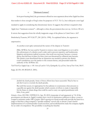 37
c. "Minimum Contacts"
In its post-hearing brief, the government offered no new argument about what Apple has done
that renders it close enough to Feng's crime for purposes of N.Y. Tel. Co., but it did posit a new legal
standard to apply in considering that discretionary factor. It suggests that all that is required is that
Apple have "minimum contacts" – although to what, the government does not say. See Govt. III at 6.
It wrests that suggestion from the wholly inapposite usage of the phrase in United States v. Int'l
Brotherhood of Teamsters, 907 F.2d 277, 281 (2d Cir. 1990). As explained below, the argument is
unpersuasive.
As another court aptly summarized the nature of the dispute in Teamsters:
[T]he All Writs Act was used in Teamsters to remove state court litigation so as to aid in
the enforcement of a district court's order and to prevent repetitive and burdensome
litigation and promote judicial economy, that result was necessary because a consent
decree that had been in place for three years was threatened by collateral state lawsuits.
The district court determined that an injunction was needed to protect the district
court's jurisdiction over the parties to the consent decree, and proceeded under the
authority of the All Writs Act.
Nat'l Fuel Gas Supply Corp. v. 138 Acres of Land in Vill. of Springville, Cty. of Erie, State of New York, 186 F.
Supp. 2d 339, 345 (W.D.N.Y. 2001).
abolish the death penalty. Some of those efforts have been successful. They're free to
ask this Court to overrule the death penalty.
But until that occurs, is it appropriate for the judiciary to countenance what amounts to
a guerilla war against the death penalty which consists of efforts to make it impossible
for the States to obtain drugs that could be used to carry out capital punishment with
little, if any, pain?
Glossip v. Gross, 2015 WL 1929998 (U.S. Apr. 29, 2015) (transcript of oral argument) at *14. If the
government can discern in Apple's conduct here a level of obstruction sufficient to allow a court to
compel is assistance under AWA, Justice Alito's question in Glossip would easily provide the basis for a
judge to find that a drug company's "guerilla war[fare]" served only to thwart a state's lawful
implementation of a constitutionally sound execution, and would therefore make the company eligible
for an order of compulsion. The possibility is anything but fanciful.
Case 1:15-mc-01902-JO Document 29 Filed 02/29/16 Page 37 of 50 PageID #: 656
 