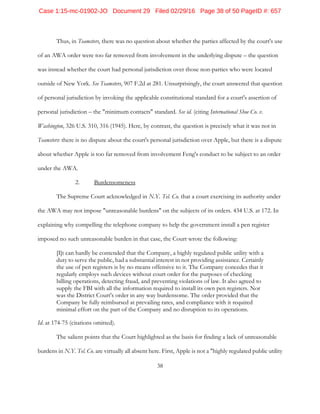 38
Thus, in Teamsters, there was no question about whether the parties affected by the court's use
of an AWA order were too far removed from involvement in the underlying dispute – the question
was instead whether the court had personal jurisdiction over those non-parties who were located
outside of New York. See Teamsters, 907 F.2d at 281. Unsurprisingly, the court answered that question
of personal jurisdiction by invoking the applicable constitutional standard for a court's assertion of
personal jurisdiction – the "minimum contacts" standard. See id. (citing International Shoe Co. v.
Washington, 326 U.S. 310, 316 (1945). Here, by contrast, the question is precisely what it was not in
Teamsters: there is no dispute about the court's personal jurisdiction over Apple, but there is a dispute
about whether Apple is too far removed from involvement Feng's conduct to be subject to an order
under the AWA.
2. Burdensomeness
The Supreme Court acknowledged in N.Y. Tel. Co. that a court exercising its authority under
the AWA may not impose "unreasonable burdens" on the subjects of its orders. 434 U.S. at 172. In
explaining why compelling the telephone company to help the government install a pen register
imposed no such unreasonable burden in that case, the Court wrote the following:
[I]t can hardly be contended that the Company, a highly regulated public utility with a
duty to serve the public, had a substantial interest in not providing assistance. Certainly
the use of pen registers is by no means offensive to it. The Company concedes that it
regularly employs such devices without court order for the purposes of checking
billing operations, detecting fraud, and preventing violations of law. It also agreed to
supply the FBI with all the information required to install its own pen registers. Nor
was the District Court's order in any way burdensome. The order provided that the
Company be fully reimbursed at prevailing rates, and compliance with it required
minimal effort on the part of the Company and no disruption to its operations.
Id. at 174-75 (citations omitted).
The salient points that the Court highlighted as the basis for finding a lack of unreasonable
burdens in N.Y. Tel. Co. are virtually all absent here. First, Apple is not a "highly regulated public utility
Case 1:15-mc-01902-JO Document 29 Filed 02/29/16 Page 38 of 50 PageID #: 657
 