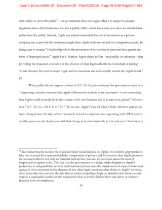 39
with a duty to serve the public" – the government does not suggest that it is subject to greater
regulation than other businesses, it is not a public utility, and it has a duty is to serve its shareholders
rather than the public. Second, Apple has indeed contended that it is in its interest as a private
company not to provide the assistance sought here: Apple seeks to succeed in a competitive market by
being seen to assume "a leadership role in the protection of its customers' personal data against any
form of improper access." Apple I at 4. Further, Apple claims to fear – reasonably or otherwise – that
providing the requested assistance in the absence of clear legal authority (as I conclude is lacking)
"could threaten the trust between Apple and its customers and substantially tarnish the Apple brand."
Id.
Third, unlike the pen register at issue in N.Y. Tel. Co., the assistance the government seeks here
– bypassing a security measure that Apple affirmatively markets to its customers – is not something
that Apple would normally do in the conduct of its own business and is, at least now, plainly "offensive
to it." N.Y. Tel. Co., 434 U.S. at 174.34
To be sure, Apple's view of what it finds offensive appears to
have changed since the days when it routinely voiced no objection to cooperating with AWA orders,
and the government's displeasure with that change is as understandable as it is vehement. But however
34
In considering the burden the requested relief would impose on Apple, it is entirely appropriate to
take into account the extent to which the compromise of privacy and data security that Apple promises
its customers affects not only its financial bottom line, but also its decisions about the kind of
corporation it aspires to be. The fact that the government or a judge might disapprove Apple's
preference to safeguard data security and customer privacy over the stated needs of a law enforcement
agency is of no moment: in the absence of any other legal constraint, that choice is Apple's to make,
and I must take into account the fact that an order compelling Apple to abandon that choice would
impose a cognizable burden on the corporation that is wholly distinct from any direct or indirect
financial cost of compliance.
Case 1:15-mc-01902-JO Document 29 Filed 02/29/16 Page 39 of 50 PageID #: 658
 