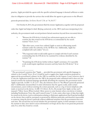 4
practice, Apple provided the agents with the specific technical language it deemed sufficient to make
clear its obligation to provide the services that would allow the agents to gain access to the iPhone's
passcode-protected data. See Govt. II at 6-7; Tr. at 7-8, 56-57.4
On October 8, 2015, the government filed the instant Application, together with the proposed
order that Apple had helped it draft. Relying exclusively on the AWA (and cases interpreting it) for
authority, the government made several pertinent factual assertions beyond those recounted above:
• "Because the iOS device is locked, law enforcement agents are not able to
examine the data stored on the iOS device as commanded by the search
warrant." Govt. I at 1.
• "[I]n other cases, courts have ordered Apple to assist in effectuating search
warrants under the authority of the All Writs Act. Additionally, Apple has
complied with such orders." Id. at 2.
• "The requested order would enable agents to comply with this Court's warrant
commanding that the iOS device be examined for evidence identified by the
warrant." Id.
• "Examining the iOS device further without Apple's assistance, if it is possible
at all, would require significant resources and may harm the iOS device." Id. at
2-3.
4
The government's assertion that "Apple … provided the government with specific language to
submit to the Court[,]" Govt. II at 2, could be read to suggest that Apple somehow proposed or
approved the government's reliance on the AWA as authority for the request. I note, however, that it
is only the Application itself that cites the AWA; the proposed order submitted with it does not, but
instead contains the technical language specifically describing the assistance the government wants
Apple to provide. See DE 1-1; Tr. at 57. Also, the reference above to "the iPhone's passcode-protected
data" is deliberately circumscribed. It omits information that the agents could, under certain
circumstances, access without entering the correct passcode, such as a log of recent telephone calls
made or received on the device. See DE 15-4 (Govt. II, Ex. D; excerpt from Apple on-line user's
manual) ("Allow Access When Locked: Allow access to some features when your device is locked,
including Notifications View, Siri, and Control Center."). It also omits other types of data that might
be stored on the device (such as information relating to third-party applications that Feng had installed
on the device) that could be encrypted or protected by different passcodes and therefore inaccessible
to someone using the device's passcode without additional assistance that the government does not
seek here. The record does not reveal whether the government's agents, in their attempts to execute
the warrant to date, have tried to access information on Feng's device that is not passcode protected
and, if so, what they found as a result.
Case 1:15-mc-01902-JO Document 29 Filed 02/29/16 Page 4 of 50 PageID #: 623
 