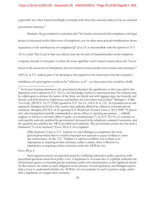43
cognizable way when forced unwillingly to comply with what they sincerely believe to be an unlawful
government intrusion.37
Similarly, the government's contention that "the burden associated with compliance with legal
process is measured on the direct costs of compliance, not on other more general considerations about
reputations or the ramifications of compliance[,]" id. at 19, is irreconcilable with the opinion in N.Y.
Tel. Co. itself. The Court in that case did not just cite the lack of financial burden on the telephone
company; instead, it took pains to refute the lower appellate court's stated concern about the "severe
threat to the autonomy of third parties who for whatever reason prefer not to render such assistance."
434 U.S. at 171. Indeed, part of its showing in that regard was the observation that the company's
installation of a pen register would not be "offensive to it" – an observation that would be wholly
37
In its post-hearing submission, the government discusses the significance to this case, and to the
Supreme Court's opinion in N.Y. Tel. Co., of Chief Judge Cardozo's observation that "the citizenry may
be called upon to enforce the justice of the State, not faintly and with lagging steps, but honestly and
bravely and with whatever implements and facilities are convenient and at hand." Babington v. Yellow
Taxi Corp., 250 N.Y. 14, 17 (1928) (quoted in N.Y. Tel. Co., 434 U.S. at 175). As I pointed out at oral
argument, Babington involved a state statute that explicitly allowed an officer to conscript private
assistance. Babington, 250 N.Y. at 16 (quoting N.Y. Penal Law (Consol. Laws, c. 40) § 1848: "A person
who after having been lawfully commanded to aid an officer in arresting any person … willfully
neglects or refuses to aid such officer is guilty of a misdemeanor."). In N.Y. Tel. Co., in contrast, no
such specific authority justified the government's demand for the telephone company's assistance, and
the question was whether the AWA provided such authority. The government assures me that such a
distinction "is of no moment." Govt. III at 4. As it explains:
[T]he Supreme Court in N.Y. Telephone Co. cited Babington to emphasize the more
general proposition that it is neither improper nor unusual to expect civilians to assist
law enforcement. As the N.Y. Telephone Co. opinion confirms, just as there is no
impropriety in requiring civilian assistance under a statute, there is likewise no
impropriety in requiring civilian assistance under the All Writs Act.
Govt. III at 4.
Such argument misses an important point by conflating substantive policy questions with
procedural questions about how policy is set. A legislature is of course free to explicitly authorize law
enforcement agents to conscript private assistance under such circumstances as the legislature deems
fit. But citizens are under no such obligation in the absence of such legislation, and Babington cannot
help a court to understand whether the All Writs Act can properly be read to permit a judge, rather
than a legislature, to compel such assistance.
Case 1:15-mc-01902-JO Document 29 Filed 02/29/16 Page 43 of 50 PageID #: 662
 