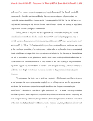 44
irrelevant, if not counter-productive, to a decision intended to establish that the only cognizable
burdens under the AWA are financial. Finally, the government makes no effort to explain why
cognizable burdens should be so limited: as the Court explained in N.Y. Tel. Co., the AWA does not
empower a court to impose any burdens that are "unreasonable" – and it said nothing to suggest that
only financial burdens could prove unreasonable.
Finally, I return to the point that the Supreme Court addressed in reversing the Second
Circuit's decision in N.Y. Tel. Co.: the concern that an AWA order compelling a private party to
provide service to the government the non-party finds offensive would "pose a severe threat to [their]
autonomy[.]" 434 U.S. at 171. As discussed above, the Court concluded that no such threat was posed
in that case by the imposition of an obligation on a public utility to perform for the government a task
that it would in any event perform in the pursuit of its own business. But the concern about whether
the AWA, as construed by the government, would confer on the judiciary an overbroad authority to
override individual autonomy cannot be so easily avoided in this case. Nothing in the government's
arguments suggests any principled limit on how far a court may go in requiring a person or company to
violate the most deeply-rooted values to provide assistance to the government the court deems
necessary.
To try to gauge that limit – and to see if one even exists – I deliberately asked the government
at oral argument the provocative question noted above, see n.34 supra, about whether a court could
invoke the AWA to force a drug maker to supply lethal injection drugs notwithstanding the
manufacturer's conscientious objection to capital punishment. See Tr. at 43-48. That the government
had no ready answer at oral argument to a question it deemed so inflammatory was not surprising. But
even in its post-hearing submission, the government offers nothing more than deflection: "Resolution
of the death penalty hypothetical would depend on the particular law, facts, and circumstances if such
Case 1:15-mc-01902-JO Document 29 Filed 02/29/16 Page 44 of 50 PageID #: 663
 