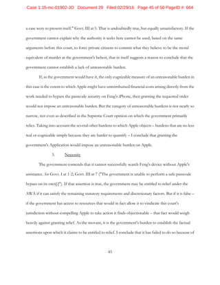 45
a case were to present itself." Govt. III at 5. That is undoubtedly true, but equally unsatisfactory. If the
government cannot explain why the authority it seeks here cannot be used, based on the same
arguments before this court, to force private citizens to commit what they believe to be the moral
equivalent of murder at the government's behest, that in itself suggests a reason to conclude that the
government cannot establish a lack of unreasonable burden.
If, as the government would have it, the only cognizable measure of an unreasonable burden in
this case is the extent to which Apple might have unreimbursed financial costs arising directly from the
work needed to bypass the passcode security on Feng's iPhone, then granting the requested order
would not impose an unreasonable burden. But the category of unreasonable burdens is not nearly so
narrow, not even as described in the Supreme Court opinion on which the government primarily
relies. Taking into account the several other burdens to which Apple objects – burdens that are no less
real or cognizable simply because they are harder to quantify – I conclude that granting the
government's Application would impose an unreasonable burden on Apple.
3. Necessity
The government contends that it cannot successfully search Feng's device without Apple's
assistance. See Govt. I at 1-2; Govt. III at 7 ("The government is unable to perform a safe passcode
bypass on its own[.]"). If that assertion is true, the government may be entitled to relief under the
AWA if it can satisfy the remaining statutory requirements and discretionary factors. But if it is false –
if the government has access to resources that would in fact allow it to vindicate this court's
jurisdiction without compelling Apple to take action it finds objectionable – that fact would weigh
heavily against granting relief. As the movant, it is the government's burden to establish the factual
assertions upon which it claims to be entitled to relief. I conclude that it has failed to do so because of
Case 1:15-mc-01902-JO Document 29 Filed 02/29/16 Page 45 of 50 PageID #: 664
 
