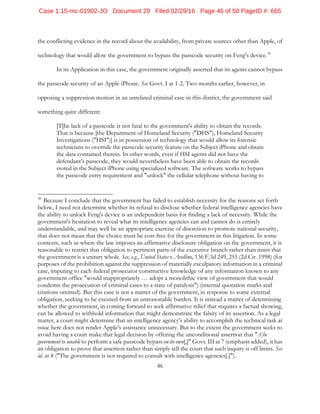 46
the conflicting evidence in the record about the availability, from private sources other than Apple, of
technology that would allow the government to bypass the passcode security on Feng's device.38
In its Application in this case, the government originally asserted that its agents cannot bypass
the passcode security of an Apple iPhone. See Govt. I at 1-2. Two months earlier, however, in
opposing a suppression motion in an unrelated criminal case in this district, the government said
something quite different:
[T]he lack of a passcode is not fatal to the government's ability to obtain the records.
That is because [the Department of Homeland Security ("DHS"), Homeland Security
Investigations ("HSI")] is in possession of technology that would allow its forensic
technicians to override the passcode security feature on the Subject iPhone and obtain
the data contained therein. In other words, even if HSI agents did not have the
defendant’s passcode, they would nevertheless have been able to obtain the records
stored in the Subject iPhone using specialized software. The software works to bypass
the passcode entry requirement and "unlock" the cellular telephone without having to
38
Because I conclude that the government has failed to establish necessity for the reasons set forth
below, I need not determine whether its refusal to disclose whether federal intelligence agencies have
the ability to unlock Feng's device is an independent basis for finding a lack of necessity. While the
government's hesitation to reveal what its intelligence agencies can and cannot do is entirely
understandable, and may well be an appropriate exercise of discretion to promote national security,
that does not mean that the choice must be cost-free for the government in this litigation. In some
contexts, such as where the law imposes an affirmative disclosure obligation on the government, it is
reasonable to restrict that obligation to pertinent parts of the executive branch rather than insist that
the government is a unitary whole. See, e.g., United States v. Avellino, 136 F.3d 249, 255 (2d Cir. 1998) (for
purposes of the prohibition against the suppression of materially exculpatory information in a criminal
case, imputing to each federal prosecutor constructive knowledge of any information known to any
government office "would inappropriately … adopt a monolithic view of government that would
condemn the prosecution of criminal cases to a state of paralysis") (internal quotation marks and
citations omitted). But this case is not a matter of the government, in response to some external
obligation, seeking to be excused from an unreasonable burden. It is instead a matter of determining
whether the government, in coming forward to seek affirmative relief that requires a factual showing,
can be allowed to withhold information that might demonstrate the falsity of its assertion. As a legal
matter, a court might determine that an intelligence agency's ability to accomplish the technical task at
issue here does not render Apple's assistance unnecessary. But to the extent the government seeks to
avoid having a court make that legal decision by offering the unconditional assertion that "[t]he
government is unable to perform a safe passcode bypass on its own[,]" Govt. III at 7 (emphasis added), it has
an obligation to prove that assertion rather than simply tell the court that such inquiry is off limits. See
id. at 8 ("The government is not required to consult with intelligence agencies[.]").
Case 1:15-mc-01902-JO Document 29 Filed 02/29/16 Page 46 of 50 PageID #: 665
 