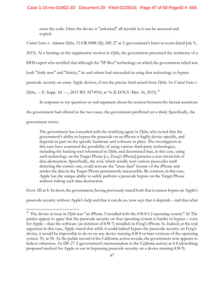 47
enter the code. Once the device is "unlocked" all records in it can be accessed and
copied.
United States v. Adamou Djibo, 15-CR-0088 (SJ), DE 27 at 5 (government's letter to court dated July 9,
2015). At a hearing on the suppression motion in Djibo, the government presented the testimony of a
DHS expert who testified that although the "IP-Box" technology on which the government relied was
both "fairly new" and "finicky," he and others had succeeded in using that technology to bypass
passcode security on some Apple devices, if not the precise kind seized from Djibo. See United States v.
Djibo, --- F. Supp. 3d ----, 2015 WL 9274916, at *6 (E.D.N.Y. Dec. 16, 2015).39
In response to my questions at oral argument about the tension between the factual assertions
the government had offered in the two cases, the government proffered yet a third. Specifically, the
government wrote:
The government has consulted with the testifying agent in Djibo, who noted that the
government's ability to bypass the passcode on an iPhone is highly device-specific, and
depends in part on the specific hardware and software in place. The investigators in
this case have examined the possibility of using various third-party technologies,
including the hacking tool referenced in Djibo, and determined that, in this case, using
such technology on the Target Phone [i.e., Feng's iPhone] presents a non-trivial risk of
data destruction. Specifically, the tool, which serially tests various passcodes until
detecting the correct one, could activate the "erase data" feature of the iPhone and
render the data in the Target Phone permanently inaccessible. By contrast, in this case,
Apple has the unique ability to safely perform a passcode bypass on the Target Phone
without risking such data destruction.
Govt. III at 8. In short, the government, having previously stated both that it cannot bypass an Apple's
passcode security without Apple's help and that it can do so, now says that it depends – and that what
39
The device at issue in Djibo was "an iPhone 5 installed with the iOS 8.1.2 operating system." Id. The
parties appear to agree that the passcode security on that operating system is harder to bypass – even
for Apple – than the software (an iteration of iOS 7) installed on Feng's iPhone 5s. Indeed, at the oral
argument in this case, Apple stated that while it could indeed bypass the passcode security on Feng's
device, it would be impossible to do so on any device running iOS 8 or later versions of the operating
system. Tr. at 58. As the public record of the California action reveals, the government now appears to
believe otherwise. See DE 27-2 (government's memorandum in the California action) at 4-8 (describing
proposed method for Apple to use in bypassing passcode security on a device running iOS 9).
Case 1:15-mc-01902-JO Document 29 Filed 02/29/16 Page 47 of 50 PageID #: 666
 
