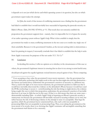48
it depends on is not just which device and which operating system is in question, but also on which
government expert makes the attempt.
In Djibo, the result of that morass of conflicting statements was a finding that the government
had failed to establish that it would inevitably have succeeded in bypassing the passcode security on
Djibo's iPhone. Djibo, 2015 WL 9274916, at *11. That result does not remotely establish the
proposition the government supports here – namely, that it is impossible for it to bypass the security
of an earlier operating system without Apple's help. What it does establish is simply that the
government has made so many conflicting statements in the two cases as to render any single one of
them unreliable. Because it is the government's burden, as the movant seeking relief, to demonstrate a
basis for granting its request, I necessarily conclude that it has failed to establish that the help it seeks
from Apple is necessary for purposes of the test under N.Y. Tel. Co.40
III. Conclusion
In deciding this motion, I offer no opinion as to whether, in the circumstances of this case or
others, the government's legitimate interest in ensuring that no door is too strong to resist lawful entry
should prevail against the equally legitimate societal interests arrayed against it here. Those competing
40
Even accepting at face value the government's most recent statement – that the government has
access to third-party technology that might work in this case but that might also risk data destruction –
the history recounted above undermines the government's assertion of necessity in a different way.
That is, read in the light of its most recent statement, the government's position in Djibo was that it
would have inevitably discovered the evidence on the defendant's iPhone because it would have used
the IP-Box technology to secure it – notwithstanding the risk that doing so might destroy the evidence
being sought (the way in which that proposition undermines the government's assertion of inevitable
discovery is an issue in Djibo but not in this case). If that is so, that means that there are some cases –
demonstrably including Djibo – in which Apple's help in bypassing an iPhone's passcode security is
unnecessary not because the government will inevitably succeed in securing evidence on its own, but
rather because the risk of destroying evidence in the attempt to seize it is acceptable. That begs the
question, which the government leaves unanswered here, why such a risk was acceptable in
prosecuting Djibo but not acceptable in prosecuting Feng. Thus, even taking the government at the
most recent of its words, there is no showing that Apple's assistance will accomplish something that
the government itself deems to be a necessity.
Case 1:15-mc-01902-JO Document 29 Filed 02/29/16 Page 48 of 50 PageID #: 667
 