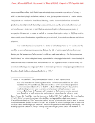 49
values extend beyond the individual's interest in vindicating reasonable expectations of privacy –
which is not directly implicated where, as here, it must give way to the mandate of a lawful warrant.
They include the commercial interest in conducting a lawful business as its owners deem most
productive, free of potentially harmful government intrusion; and the far more fundamental and
universal interest – important to individuals as a matter of safety, to businesses as a matter of
competitive fairness, and to society as a whole as a matter of national security – in shielding sensitive
electronically stored data from the myriad harms, great and small, that unauthorized access and misuse
can cause.
How best to balance those interests is a matter of critical importance to our society, and the
need for an answer becomes more pressing daily, as the tide of technological advance flows ever
farther past the boundaries of what seemed possible even a few decades ago. But that debate must
happen today, and it must take place among legislators who are equipped to consider the technological
and cultural realities of a world their predecessors could not begin to conceive. It would betray our
constitutional heritage and our people's claim to democratic governance for a judge to pretend that our
Founders already had that debate, and ended it, in 1789.41
41
Indeed, as FBI Director Comey observed in the context of the California action:
[W]e have awesome new technology that creates a serious tension between two values
we all treasure: privacy and safety. That tension should not be resolved by corporations
…. It also should not be resolved by the FBI …. It should be resolved by the American
people deciding how we want to govern ourselves in a world we have never seen
before…. I also hope all Americans will participate in the long conversation we must
have about how to both embrace the technology we love and get the safety we need.
James Comey, We Could Not Look the Survivors in the Eye if We Did Not Follow this Lead, Lawfare
(Feb. 21, 2016, 9:03 p.m.) https://www.lawfareblog.com/we-could-not-look-survivors-eye-
if-we-did-not-follow-lead. That "long conversation" among "people deciding how we want to govern
ourselves in a world we have never seen before" will of course be moot if courts presume to make that
decision for the American people based on a perceived assignment of extraordinary authority by 18th
Century legislators. Director Comey's salutary call for meaningful public debate can therefore be
Case 1:15-mc-01902-JO Document 29 Filed 02/29/16 Page 49 of 50 PageID #: 668
 