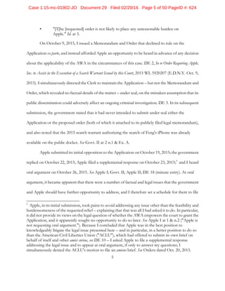5
• "[T]he [requested] order is not likely to place any unreasonable burden on
Apple." Id. at 3.
On October 9, 2015, I issued a Memorandum and Order that declined to rule on the
Application ex parte, and instead afforded Apple an opportunity to be heard in advance of any decision
about the applicability of the AWA in the circumstances of this case. DE 2, In re Order Requiring Apple,
Inc. to Assist in the Execution of a Search Warrant Issued by this Court, 2015 WL 5920207 (E.D.N.Y. Oct. 9,
2015). I simultaneously directed the Clerk to maintain the Application – but not the Memorandum and
Order, which revealed no factual details of the matter – under seal, on the mistaken assumption that its
public dissemination could adversely affect an ongoing criminal investigation. DE 3. In its subsequent
submission, the government stated that it had never intended to submit under seal either the
Application or the proposed order (both of which it attached to its publicly filed legal memorandum),
and also noted that the 2015 search warrant authorizing the search of Feng's iPhone was already
available on the public docket. See Govt. II at 2 n.1 & Ex. A.
Apple submitted its initial opposition to the Application on October 19, 2015; the government
replied on October 22, 2015; Apple filed a supplemental response on October 23, 2015;5
and I heard
oral argument on October 26, 2015. See Apple I; Govt. II; Apple II; DE 18 (minute entry). At oral
argument, it became apparent that there were a number of factual and legal issues that the government
and Apple should have further opportunity to address, and I therefore set a schedule for them to file
5
Apple, in its initial submission, took pains to avoid addressing any issue other than the feasibility and
burdensomeness of the requested relief – explaining that that was all I had asked it to do. In particular,
it did not provide its views on the legal question of whether the AWA empowers the court to grant the
Application, and it apparently sought no opportunity to do so later. See Apple I at 1 & n.2 ("Apple is
not requesting oral argument."). Because I concluded that Apple was in the best position to
knowledgeably litigate the legal issue presented here – and in particular, in a better position to do so
than the American Civil Liberties Union ("ACLU"), which had offered to submit its own brief on
behalf of itself and other amici curiae, see DE 10 – I asked Apple to file a supplemental response
addressing the legal issue and to appear at oral argument, if only to answer my questions; I
simultaneously denied the ACLU's motion to file an amicus brief. See Orders dated Oct. 20, 2015.
Case 1:15-mc-01902-JO Document 29 Filed 02/29/16 Page 5 of 50 PageID #: 624
 