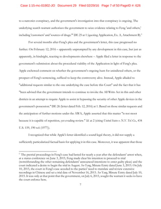 7
to a narcotics conspiracy, and the government's investigation into that conspiracy is ongoing. The
underlying search warrant authorizes the government to seize evidence relating to Feng 'and others,'
including 'customers' and 'sources of drugs.'" DE 25 at 1 (quoting Application, Ex. A, Attachment B).6
For several months after Feng's plea and the government's letter, this case progressed no
further. On February 12, 2016 – apparently unprompted by any development in this case, but just as
apparently, in hindsight, reacting to developments elsewhere – Apple filed a letter in response to the
government's submission about the procedural viability of the Application in light of Feng's plea.
Apple eschewed comment on whether the government's ongoing hunt for unindicted others, or the
prospect of Feng's sentencing, sufficed to keep the controversy alive. Instead, Apple alluded to
"additional requests similar to the one underlying the case before this Court" and the fact that it has
"been advised that the government intends to continue to invoke the All Writs Act in this and other
districts in an attempt to require Apple to assist in bypassing the security of other Apple devices in the
government's possession." DE 26 (letter dated Feb. 12, 2016) at 1. Based on those similar requests and
the anticipation of further motions under the AWA, Apple asserted that this matter "is not moot
because it is capable of repetition, yet evading review." Id. at 2 (citing United States v. N.Y. Tel. Co., 434
U.S. 159, 190 n.6 (1977)).
I recognized that while Apple's letter identified a sound legal theory, it did not supply a
sufficiently particularized factual basis for applying it in this case. Moreover, it was apparent that those
6
The pretrial proceedings in Feng's case had lasted for nearly a year after the defendants' arrest when,
at a status conference on June 3, 2015, Feng made clear his intention to proceed to trial
(notwithstanding the other remaining defendants' announced intentions to enter guilty pleas) and the
court indicated a desire to begin the trial in August. See Yang, Minute Entry dated June 3, 2015. On July
10, 2015, the court in Feng's case acceded to the parties' need to translate and review extensive
recordings in Chinese and set a trial date of November 16, 2015. See Yang, Minute Entry dated July 10,
2015. It was only at that point that the government, on July 6, 2015, sought the warrant it seeks to have
the court enforce here.
Case 1:15-mc-01902-JO Document 29 Filed 02/29/16 Page 7 of 50 PageID #: 626
 
