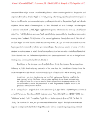 8
unreported facts might bear on a number of legal issues about which the parties had disagreed at oral
argument. I therefore directed Apple to provide, among other things, specific details of the requests it
had received from the government during the pendency of this action, the position Apple had taken in
response, and the results of those requests. See Order dated Feb. 16, 2016. Although I did not require
a response until March 1, 2016, Apple supplied the requested information the next day. DE 27 (letter
dated Feb. 17, 2016). In that response, Apple identified nine requests filed in federal courts across the
country from October 8, 2015 (the date of the instant Application) through February 9, 2016. Id. at 2.
In each, Apple has been ordered under the authority of the AWA (or has been told that an order has
been requested or entered) to help the government bypass the passcode security of a total of twelve
devices; in each such case in which Apple has actually received a court order, Apple has objected. Id.
None of those cases has yet been finally resolved, and Apple reports that it has not to date provided
the requested assistance in any of them. Id. at 2-3.
In addition to the nine new cases described above, Apple also reported that as recently as
February 16, 2016, shortly after my own order of the same date, the United States District Court for
the Central District of California had entered an ex parte order under the AWA directing Apple
to perform even more burdensome and involved engineering than that sought in the
case currently before this Court – i.e., to create and load Apple-signed software onto
the subject iPhone device to circumvent the security and anti-tampering features of the
device in order to enable the government to hack the passcode to obtain access to the
protected data contained therein.
Id. at 1 (citing DE 27-1 (copy of In the Matter of the Search of an Apple iPhone Seized During the Execution of
a Search Warrant on a Black Lexus IS300, California License Plate 35KGD203, No. ED 15-0451M) (the
"California" action), Order Compelling Apple, Inc. to Assist Agents in Search (C.D. Cal. Feb. 16,
2016)). On February 22, 2016, the government confirmed that Apple's description of the recent
requests could properly be filed on the public docket without jeopardizing any pending criminal
Case 1:15-mc-01902-JO Document 29 Filed 02/29/16 Page 8 of 50 PageID #: 627
 
