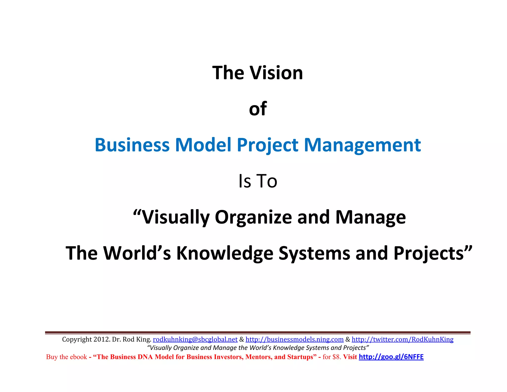  
                                                   The Vision 
                                                              of 
              Business Model Project Management 
                                                           Is To 
                          “Visually Organize and Manage  
      The World’s Knowledge Systems and Projects” 
                             

     Copyright 2012. Dr. Rod King. rodkuhnking@sbcglobal.net & http://businessmodels.ning.com & http://twitter.com/RodKuhnKing 
                                “Visually Organize and Manage the World’s Knowledge Systems and Projects” 
Buy the ebook - “The Business DNA Model for Business Investors, Mentors, and Startups” - for $8. Visit http://goo.gl/6NFFE 
 