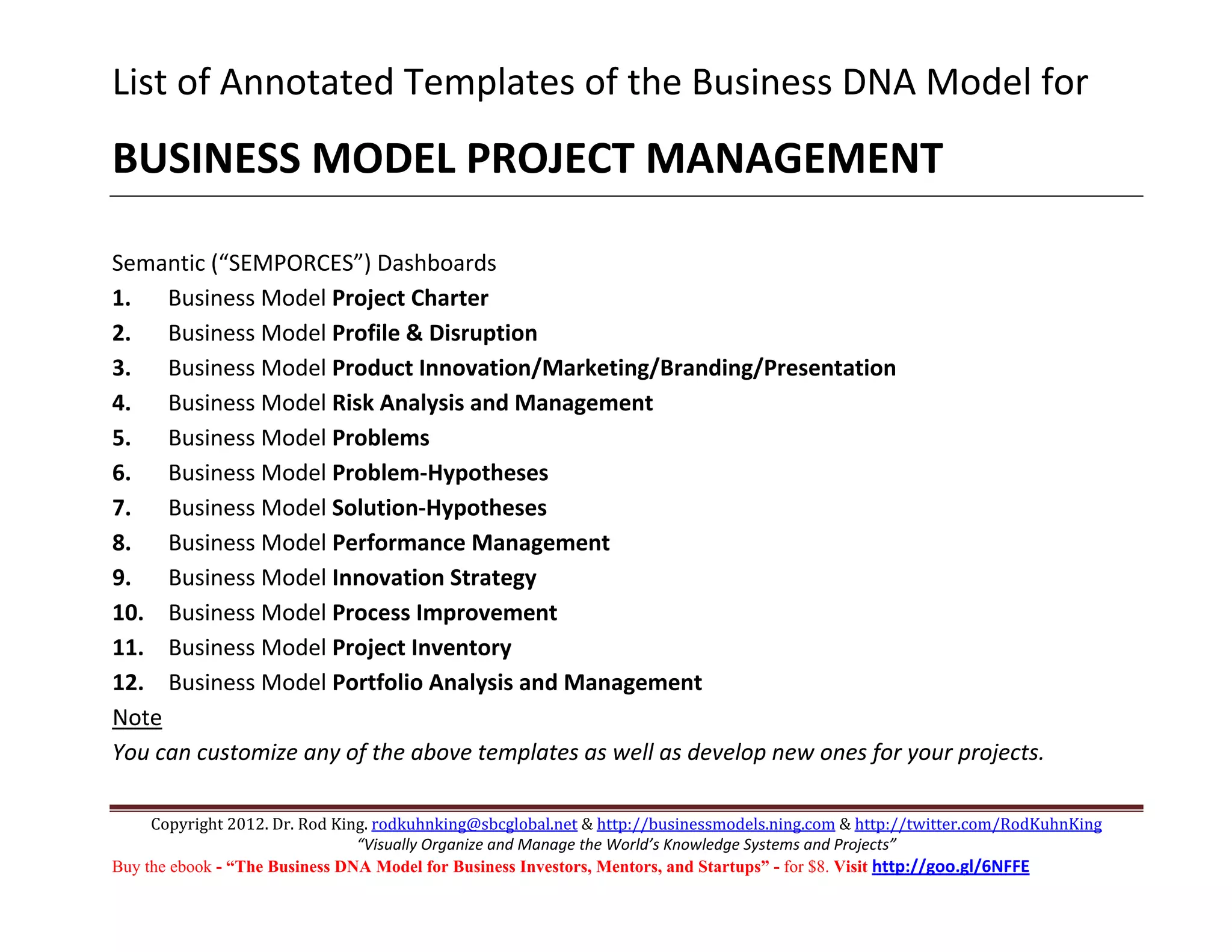 List of Annotated Templates of the Business DNA Model for 
BUSINESS MODEL PROJECT MANAGEMENT 
         
Semantic (“SEMPORCES”) Dashboards 
1.      Business Model Project Charter 
2.      Business Model Profile & Disruption 
3.      Business Model Product Innovation/Marketing/Branding/Presentation 
4.      Business Model Risk Analysis and Management 
5.      Business Model Problems 
6.      Business Model Problem‐Hypotheses 
7.      Business Model Solution‐Hypotheses 
8.      Business Model Performance Management 
9.      Business Model Innovation Strategy 
10. Business Model Process Improvement 
11. Business Model Project Inventory 
12. Business Model Portfolio Analysis and Management 
Note 
You can customize any of the above templates as well as develop new ones for your projects.

     Copyright 2012. Dr. Rod King. rodkuhnking@sbcglobal.net & http://businessmodels.ning.com & http://twitter.com/RodKuhnKing 
                                “Visually Organize and Manage the World’s Knowledge Systems and Projects” 
Buy the ebook - “The Business DNA Model for Business Investors, Mentors, and Startups” - for $8. Visit http://goo.gl/6NFFE 
 