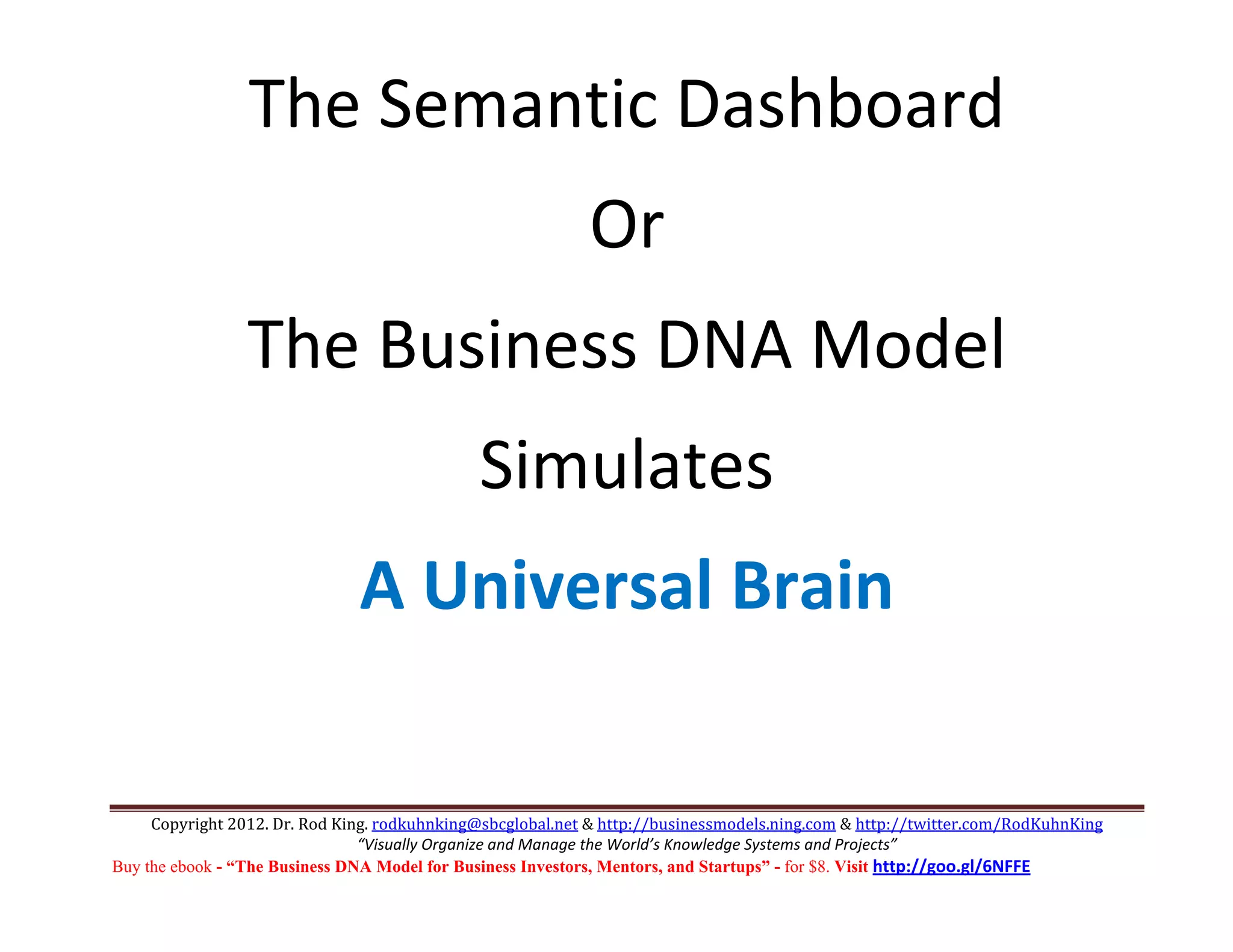 The Semantic Dashboard 
                                                            Or 
                 The Business DNA Model 
                                              Simulates 
                               A Universal Brain 

     Copyright 2012. Dr. Rod King. rodkuhnking@sbcglobal.net & http://businessmodels.ning.com & http://twitter.com/RodKuhnKing 
                                “Visually Organize and Manage the World’s Knowledge Systems and Projects” 
Buy the ebook - “The Business DNA Model for Business Investors, Mentors, and Startups” - for $8. Visit http://goo.gl/6NFFE 
 