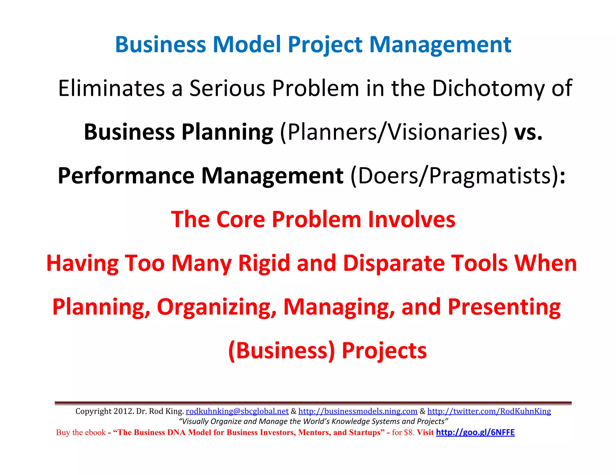 Business Model Project Management 
 Eliminates a Serious Problem in the Dichotomy of  
      Business Planning (Planners/Visionaries) vs.  
 Performance Management (Doers/Pragmatists): 
                             The Core Problem Involves 
Having Too Many Rigid and Disparate Tools When 
Planning, Organizing, Managing, and Presenting 
                                           (Business) Projects 

     Copyright 2012. Dr. Rod King. rodkuhnking@sbcglobal.net & http://businessmodels.ning.com & http://twitter.com/RodKuhnKing 
                                “Visually Organize and Manage the World’s Knowledge Systems and Projects” 
Buy the ebook - “The Business DNA Model for Business Investors, Mentors, and Startups” - for $8. Visit http://goo.gl/6NFFE 
 