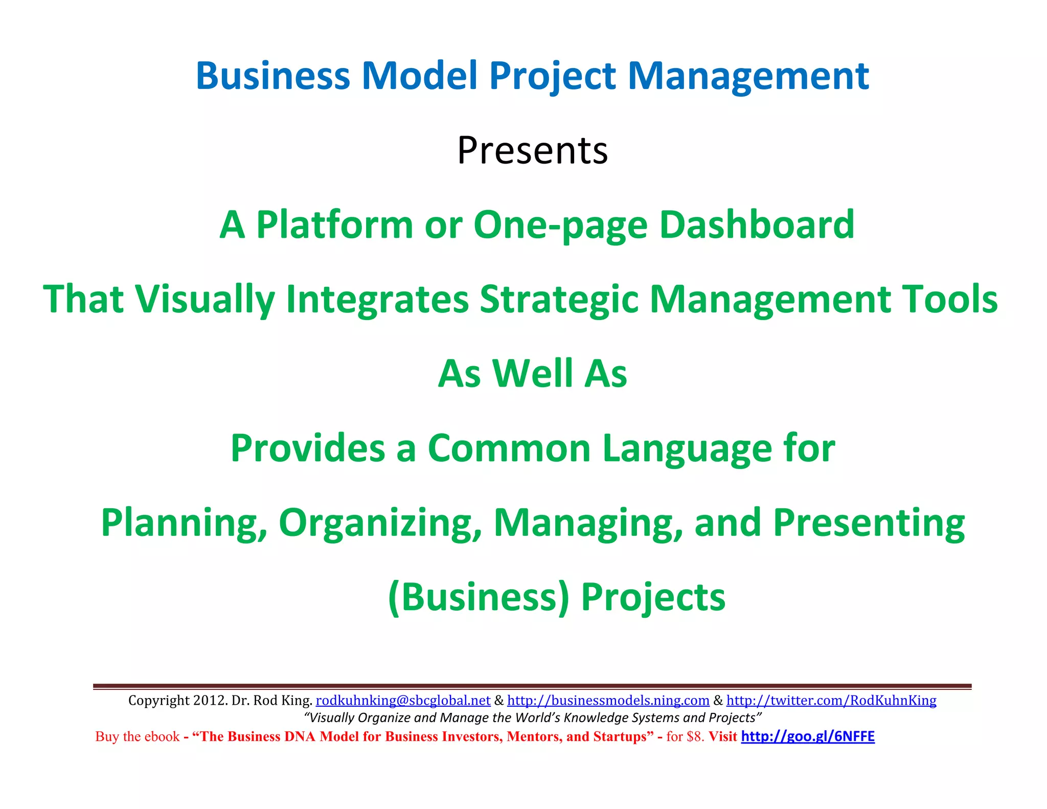 Business Model Project Management 
                                                        Presents 
                    A Platform or One‐page Dashboard 
That Visually Integrates Strategic Management Tools 
                                                     As Well As 
                      Provides a Common Language for 
   Planning, Organizing, Managing, and Presenting 
                                             (Business) Projects                                                              

       Copyright 2012. Dr. Rod King. rodkuhnking@sbcglobal.net & http://businessmodels.ning.com & http://twitter.com/RodKuhnKing 
                                  “Visually Organize and Manage the World’s Knowledge Systems and Projects” 
  Buy the ebook - “The Business DNA Model for Business Investors, Mentors, and Startups” - for $8. Visit http://goo.gl/6NFFE 
 