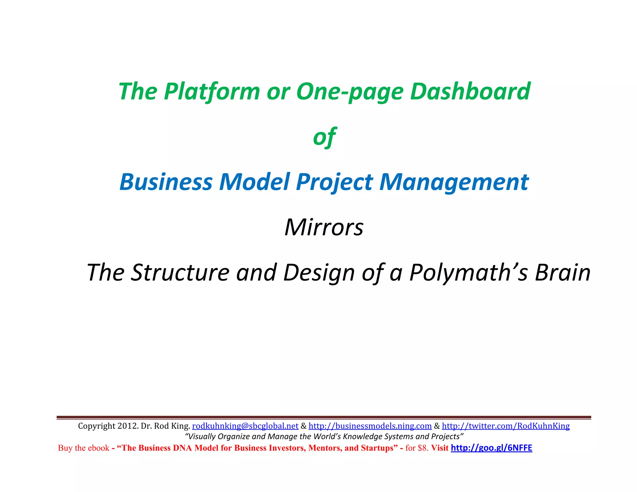  
              The Platform or One‐page Dashboard 
                                                              of 
               Business Model Project Management 
                                                       Mirrors 
      The Structure and Design of a Polymath’s Brain 
                                                                                               




     Copyright 2012. Dr. Rod King. rodkuhnking@sbcglobal.net & http://businessmodels.ning.com & http://twitter.com/RodKuhnKing 
                                “Visually Organize and Manage the World’s Knowledge Systems and Projects” 
Buy the ebook - “The Business DNA Model for Business Investors, Mentors, and Startups” - for $8. Visit http://goo.gl/6NFFE 
 